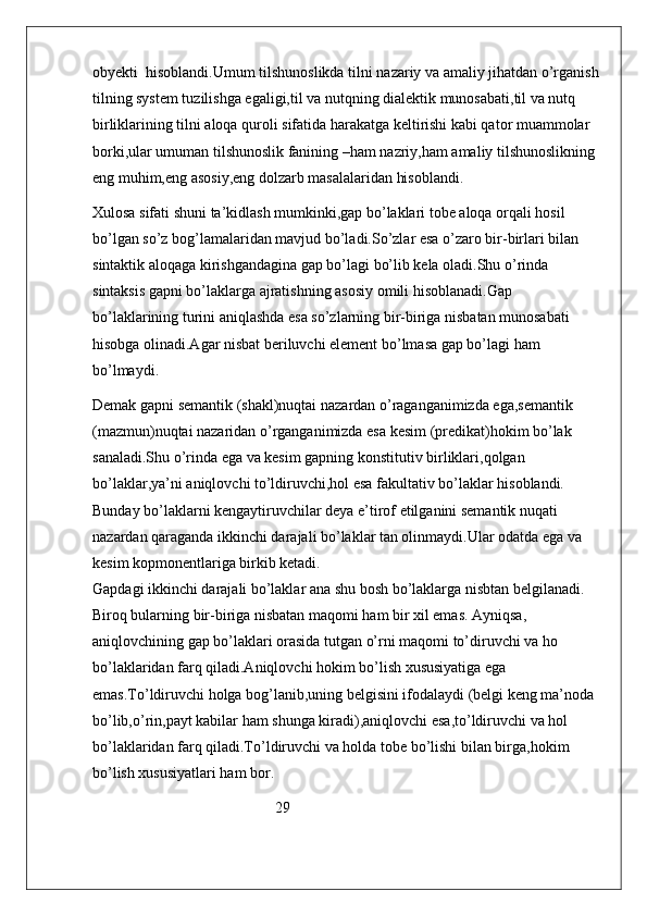 obyekti  hisoblandi.Umum tilshunoslikda tilni nazariy va amaliy jihatdan o’rganish
tilning system tuzilishga egaligi,til va nutqning dialektik munosabati,til va nutq 
birliklarining tilni aloqa quroli sifatida harakatga keltirishi kabi qator muammolar 
borki,ular umuman tilshunoslik fanining –ham nazriy,ham amaliy tilshunoslikning 
eng muhim,eng asosiy,eng dolzarb masalalaridan hisoblandi.
Xulosa sifati shuni ta’kidlash mumkinki,gap bo’laklari tobe aloqa orqali hosil 
bo’lgan so’z bog’lamalaridan mavjud bo’ladi.So’zlar esa o’zaro bir-birlari bilan 
sintaktik aloqaga kirishgandagina gap bo’lagi bo’lib kela oladi.Shu o’rinda 
sintaksis gapni bo’laklarga ajratishning asosiy omili hisoblanadi.Gap 
bo’laklarining turini aniqlashda esa so’zlarning bir-biriga nisbatan munosabati  
hisobga olinadi.Agar nisbat beriluvchi element bo’lmasa gap bo’lagi ham 
bo’lmaydi.
Demak gapni semantik (shakl)nuqtai nazardan o’raganganimizda ega,semantik 
(mazmun)nuqtai nazaridan o’rganganimizda esa kesim (predikat)hokim bo’lak 
sanaladi.Shu o’rinda ega va kesim gapning konstitutiv birliklari,qolgan 
bo’laklar,ya’ni aniqlovchi to’ldiruvchi,hol esa fakultativ bo’laklar hisoblandi. 
Bunday bo’laklarni kengaytiruvchilar deya e’tirof etilganini semantik nuqati 
nazardan qaraganda ikkinchi darajali bo’laklar tan olinmaydi.Ular odatda ega va 
kesim kopmonentlariga birkib ketadi.                                                                         
Gapdagi ikkinchi darajali bo’laklar ana shu bosh bo’laklarga nisbtan belgilanadi.  
Biroq bularning bir-biriga nisbatan maqomi ham bir xil emas. Ayniqsa, 
aniqlovchining gap bo’laklari orasida tutgan o’rni maqomi to’diruvchi va ho 
bo’laklaridan farq qiladi.Aniqlovchi hokim bo’lish xususiyatiga ega 
emas.To’ldiruvchi holga bog’lanib,uning belgisini ifodalaydi (belgi keng ma’noda 
bo’lib,o’rin,payt kabilar ham shunga kiradi),aniqlovchi esa,to’ldiruvchi va hol 
bo’laklaridan farq qiladi.To’ldiruvchi va holda tobe bo’lishi bilan birga,hokim 
bo’lish xususiyatlari ham bor.   
                                                29 