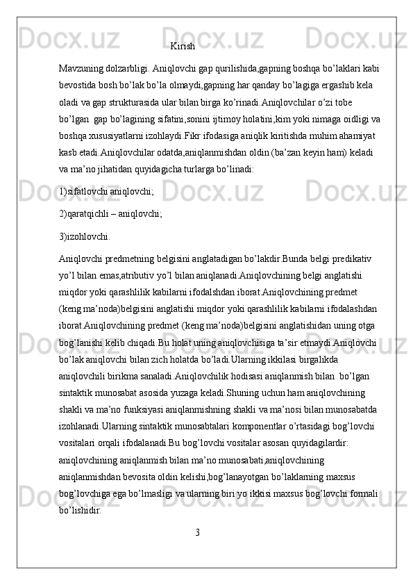                                               Kirish
Mavzuning dolzarbligi. Aniqlovchi gap qurilishida,gapning boshqa bo’laklari kabi 
bevostida bosh bo’lak bo’la olmaydi,gapning har qanday bo’lagiga ergashib kela 
oladi va gap strukturasida ular bilan birga ko’rinadi.Aniqlovchilar o’zi tobe 
bo’lgan  gap bo’lagining sifatini,sonini ijtimoy holatini,kim yoki nimaga oidligi va 
boshqa xususiyatlarni izohlaydi.Fikr ifodasiga aniqlik kiritishda muhim ahamiyat 
kasb etadi.Aniqlovchilar odatda,aniqlanmishdan oldin (ba’zan keyin ham) keladi 
va ma’no jihatidan quyidagicha turlarga bo’linadi:
1)sifatlovchi aniqlovchi;
2)qaratqichli – aniqlovchi;
3)izohlovchi.
Aniqlovchi predmetning belgisini anglatadigan bo’lakdir.Bunda belgi predikativ 
yo’l bilan emas,atributiv yo’l bilan aniqlanadi.Aniqlovchining belgi anglatishi 
miqdor yoki qarashlilik kabilarni ifodalshdan iborat.Aniqlovchining predmet  
(keng ma’noda)belgisini anglatishi miqdor yoki qarashlilik kabilarni ifodalashdan 
iborat.Aniqlovchining predmet (keng ma’noda)belgisini anglatishidan uning otga 
bog’lanishi kelib chiqadi.Bu holat uning aniqlovchisiga ta’sir etmaydi.Aniqlovchi 
bo’lak aniqlovchi bilan zich holatda bo’ladi.Ularning ikkilasi birgalikda 
aniqlovchili birikma sanaladi.Aniqlovchilik hodisasi aniqlanmish bilan  bo’lgan 
sintaktik munosabat asosida yuzaga keladi.Shuning uchun ham aniqlovchining 
shakli va ma’no funksiyasi aniqlanmishning shakli va ma’nosi bilan munosabatda 
izohlanadi.Ularning sintaktik munosabtalari komponentlar o’rtasidagi bog’lovchi 
vositalari orqali ifodalanadi.Bu bog’lovchi vositalar asosan quyidagilardir: 
aniqlovchining aniqlanmish bilan ma’no munosabati,aniqlovchining 
aniqlanmishdan bevosita oldin kelishi,bog’lanayotgan bo’laklarning maxsus 
bog’lovchiga ega bo’lmasligi va ularning biri yo ikkisi maxsus bog’lovchi formali 
bo’lishidir.
                                                        3 