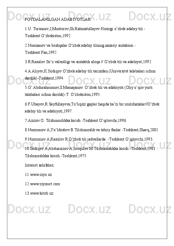 FOYDALANILGAN ADABIYOTLAR
1.U. Tursunov,J,Muxtorov,Sh.Rahmatullayev.Hozirgi o’zbek adabiy tili.-
Toshkent:O’zbekiston,1992.
2.Nurmanov va boshqalar O’zbek adabiy tilning nazariy sintaksisi.-
Toshkent:Fan,1992.
3.R.Rasulov.So’z valentligi va sintaktik aloqa // O’zbek tili va adabiyot,1992.
4.A.Aliyev,K.Sodiqov O’zbek adabiy tili tarixidan (Universitet talabalari uchun 
darslik)-Toshkent,1994.
5.G’.Abdurahmonov,S.Mamajanov. O’zbek tili va adabiyoti (Oliy o’quv yurti 
talabalari uchun darslik)-T: O’zbekiston,1995.
6.F.Ubayev,R.Sayfullayeva,To’liqsiz gaplar haqida ba’zi bir mulohazalar//O’zbek 
adabiy tili va adabiyoti,1997.
7.Azizov O. Tilshunoslikka kirish.-Toshkent:O’qituvchi,1996.
8.Nurmonov A,Yo’ldoshev B.Tilshunoslik va tabiiy fanlar.-Toshkent;Sharq,2001
9.Nurmonov A,Rasulov R.O’zbek tili jadvallarda .-Toshkent:O’qituvchi,1993.
10.Sodiqov A,Abduazizov A,Irisqulov M.Tilshunoslikka kirish.-Toshkent,1981   
Tilshunoslikka kirish.-Toshkent,1975
Internet sahifalari:
11.www.ziyo.uz
12.www.ziyonet.com
13.www.kitob.uz 