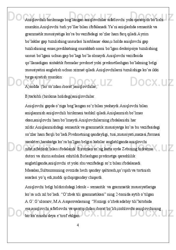 Aniqlovchili birikmaga bog’langan aniqlovchilar sifatlovchi yoki qaratqich bo’lishi
mumkin.Aniqlovchi turli yo’llar bilan ifofalanadi.Ya’ni aniqlashda semantik va 
grammatik xususiyatiga ko’ra bu vazifadagi so’zlar ham farq qiladi.Ayrim 
bo’laklar gap tuzulishing unsurlari hisoblanar ekan,u holda aniqlovchi gap 
tuzilishining emas,predikatning murakkab nomi bo’lgan deskripsiya tuzulishing 
unsuri bo’lgani uchun gap bo’lagi bo’la olmaydi.Aniqlovchi vazifasida 
qo’llanadigan sintaktik formalar predmet yoki predmetlashgan bo’lakning belgi 
xususiyatini anglatish uchun xizmat qiladi.Aniqlovchilarni tuzulishiga ko’ra ikki 
turga ajratish mumkin:
A)sodda  (bir so’zdan iborat )aniqlovchilar;
B)tarkibli (birikma holidagi)aniqlovchilar.
Aniqlovchi gapda o’ziga bog’langan so’z bilan yashaydi.Aniqlovchi bilan 
aniqlanmish aniqlovchili birikmani tashkil qiladi.Aniqlanmish bo’lmas 
ekan,aniqlovchi ham bo’lmaydi.Aniqlovchilarning ifodalanishi har 
xildir.Aniqlanmishdagi semantik va grammatik xususiyatga ko’ra bu vazifasidagi 
so’zlar ham farqli bo’ladi.Predmetning qandayligi, tusi,xususiyati,mazasi,formasi 
xarakteri,harakatga ko’ra bo’lgan belgisi kabilar anglatilganda aniqlovchi 
sifat,sifatdosh bilan ifodalandi: Birozdan so’ng katta uyda Zebining bidratma 
dutori va shirin ashulasi eshitildi.Birlashgan predmetga qarashlilik 
anglatilganda,aniqlovchi ot yoki shu vazifadagi so’z bilan ifodalanadi. 
Masalan,Sultonxonning ovozida hech qanday qaltirash,qo’rqish va tortinish 
asarlari yo’q edi,xuddi qichqirganday chiqardi.
Aniqlovchi belgi bildirishdagi leksik – semantik  va grammatik xususiyatlariga 
ko’ra uch xil bo’ladi. “O’zbek tili grammatikasi” ning 2-tomida aytib o’tilgan 
A.G’.G’ulomov, M.A.Asqarovalarning  “Hozirgi o’zbek adabiy tili”kitobida 
esa,aniqlovchi sifatlovchi va qaratqichdan iborat bo’lib,izohlovchi aniqlovchining 
bir ko’rinishi deya e’tirof etilgan.  
                                                  4 