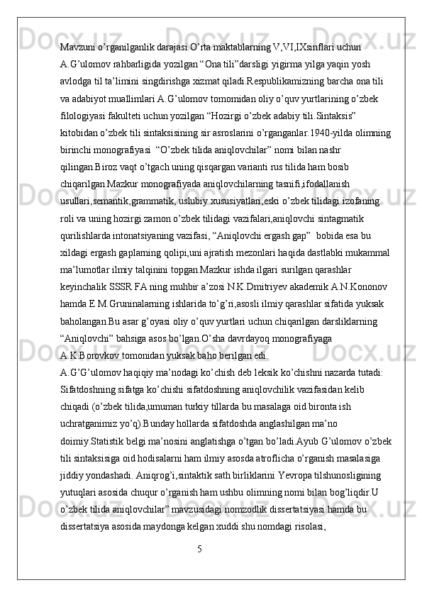 Mavzuni o’rganilganlik darajasi.O’rta maktablarning V,VI,IXsinflari uchun 
A.G’ulomov rahbarligida yozilgan “Ona tili”darsligi yigirma yilga yaqin yosh 
avlodga til ta’limini singdirishga xizmat qiladi.Respublikamizning barcha ona tili 
va adabiyot muallimlari A.G’ulomov tomomidan oliy o’quv yurtlarining o’zbek 
filologiyasi fakulteti uchun yozilgan “Hozirgi o’zbek adabiy tili.Sintaksis” 
kitobidan o’zbek tili sintaksisining sir asroslarini o’rganganlar.1940-yilda olimning
birinchi monografiyasi  “O’zbek tilida aniqlovchilar” nomi bilan nashr 
qilingan.Biroz vaqt o’tgach uning qisqargan varianti rus tilida ham bosib 
chiqarilgan.Mazkur monografiyada aniqlovchilarning tasnifi,ifodallanish 
usullari,semantik,grammatik, uslubiy xususiyatlari,eski o’zbek tilidagi izofaning 
roli va uning hozirgi zamon o’zbek tilidagi vazifalari,aniqlovchi sintagmatik 
qurilishlarda intonatsiyaning vazifasi, “Aniqlovchi ergash gap”  bobida esa bu 
xildagi ergash gaplarning qolipi,uni ajratish mezonlari haqida dastlabki mukammal
ma’lumotlar ilmiy talqinini topgan.Mazkur ishda ilgari surilgan qarashlar 
keyinchalik SSSR FA ning muhbir a’zosi N.K.Dmitriyev akademik A.N.Kononov 
hamda E M.Gruninalarning ishlarida to’g’ri,asosli ilmiy qarashlar sifatida yuksak 
baholangan.Bu asar g’oyasi oliy o’quv yurtlari uchun chiqarilgan darsliklarning 
“Aniqlovchi” bahsiga asos bo’lgan.O’sha davrdayoq monografiyaga 
A.K.Borovkov tomonidan yuksak baho berilgan edi.                                                 
A.G’G’ulomov haqiqiy ma’nodagi ko’chish deb leksik ko’chishni nazarda tutadi: 
Sifatdoshning sifatga ko’chishi sifatdoshning aniqlovchilik vazifasidan kelib 
chiqadi (o’zbek tilida,umuman turkiy tillarda bu masalaga oid bironta ish 
uchratganimiz yo’q).Bunday hollarda sifatdoshda anglashilgan ma’no 
doimiy.Statistik belgi ma’nosini anglatishga o’tgan bo’ladi.Ayub G’ulomov o’zbek
tili sintaksisiga oid hodisalarni ham ilmiy asosda atroflicha o’rganish masalasiga 
jiddiy yondashadi. Aniqrog’i,sintaktik sath birliklarini Yevropa tilshunosligining 
yutuqlari asosida chuqur o’rganish ham ushbu olimning nomi bilan bog’liqdir.U 
o’zbek tilida aniqlovchilar” mavzusidagi nomzodlik dissertatsiyasi hamda bu 
dissertatsiya asosida maydonga kelgan xuddi shu nomdagi risolasi,
                                                       5 