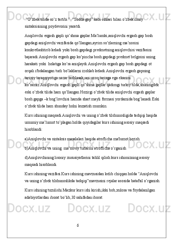  “O’zbek tilida so’z tartibi ”, “Sodda gap” kabi ishlari bilan o’zbek ilmiy 
sintaksisining poydevorini yaratdi. 
Anqilovchi ergash gapli qo’shma gaplar.Ma’lumki,aniqlovchi ergash gap bosh 
gapdagi aniqlovchi vazifasida qo’llangan,ayrim so’zlarning ma’nosini 
konkretlashtirib keladi yoki bosh gapdagi predmetning aniqlovchisi vazifasini 
bajaradi.Aniqlovchi ergash gap ko’pincha bosh gapdagi predmet belgisini uning 
harakati yoki  holatiga ko’ra aniqlaydi.Aniqlovchi ergash gap bosh gapdagi ot 
orqali ifodalangan turli bo’laklarni izohlab keladi.Aniqlovchi ergash gapning 
tarixiy taraqqiyotiga nazar tashlasak,uni uzoq tarixga ega ekanini 
ko’ramiz.Aniqlovchi ergash gapli qo’shma gaplar qadimgi turkiy tilda,shuningdek 
eski o’zbek tilida ham qo’llangan.Hozirgi o’zbek tilida aniqlovchi ergash gaplar 
bosh gapga –k bog’lovchisi hamda shart mayli formasi yordamida bog’lanadi.Eski 
o’zbek tilida ham shunday holni kuzatish mumkin.
Kurs ishining maqsadi.Aniqlovchi va uning o’zbek tilshunosligida tadqiqi haqida 
umumiy ma’lumot to’plagan holda quyidagilar kurs ishining asosiy maqsadi 
hisoblandi:
a)Aniqlovchi va sintaksis masalalari haqida atroflicha ma'lumot berish.
b)Aniqlovchi va uning  ma’noviy turlarini atroflicha o’rganish 
d)Aniqlovchining lisoniy xususiyatlarini tahlil qilish kurs ishimizning asosiy 
maqsadi hisoblandi.
Kurs ishining vazifasi.Kurs ishining mavzusidan kelib chiqqan holda “Aniqlovchi 
va uning o’zbek tilshunoslikda tadqiqi”mavzusini rejalar asosida batafsil o’rganish.
Kurs ishining tuzulishi.Mazkur kurs ishi kirish,ikki bob,xulosa va foydalanilgan 
adabiyotlardan iborat bo’lib,30 sahifadan iborat.
                                                   6              