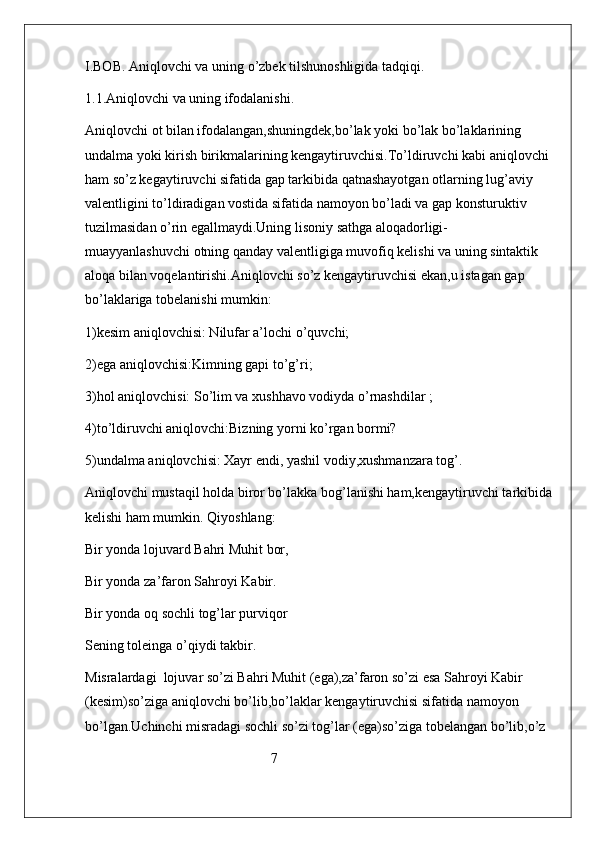 I.BOB. Aniqlovchi va uning o’zbek tilshunoshligida tadqiqi.
1.1.Aniqlovchi va uning ifodalanishi.
Aniqlovchi ot bilan ifodalangan,shuningdek,bo’lak yoki bo’lak bo’laklarining 
undalma yoki kirish birikmalarining kengaytiruvchisi.To’ldiruvchi kabi aniqlovchi 
ham so’z kegaytiruvchi sifatida gap tarkibida qatnashayotgan otlarning lug’aviy 
valentligini to’ldiradigan vostida sifatida namoyon bo’ladi va gap konsturuktiv 
tuzilmasidan o’rin egallmaydi.Uning lisoniy sathga aloqadorligi-
muayyanlashuvchi otning qanday valentligiga muvofiq kelishi va uning sintaktik 
aloqa bilan voqelantirishi.Aniqlovchi so’z kengaytiruvchisi ekan,u istagan gap 
bo’laklariga tobelanishi mumkin:
1)kesim aniqlovchisi: Nilufar a’lochi o’quvchi;
2)ega aniqlovchisi:Kimning gapi to’g’ri;
3)hol aniqlovchisi: So’lim va xushhavo vodiyda o’rnashdilar ;
4)to’ldiruvchi aniqlovchi:Bizning yorni ko’rgan bormi?
5)undalma aniqlovchisi: Xayr endi, yashil vodiy,xushmanzara tog’.
Aniqlovchi mustaqil holda biror bo’lakka bog’lanishi ham,kengaytiruvchi tarkibida
kelishi ham mumkin. Qiyoshlang:
Bir yonda lojuvard Bahri Muhit bor,
Bir yonda za’faron Sahroyi Kabir.
Bir yonda oq sochli tog’lar purviqor
Sening toleinga o’qiydi takbir.
Misralardagi  lojuvar so’zi Bahri Muhit (ega),za’faron so’zi esa Sahroyi Kabir 
(kesim)so’ziga aniqlovchi bo’lib,bo’laklar kengaytiruvchisi sifatida namoyon 
bo’lgan.Uchinchi misradagi sochli so’zi tog’lar (ega)so’ziga tobelangan bo’lib,o’z 
                                                     7 