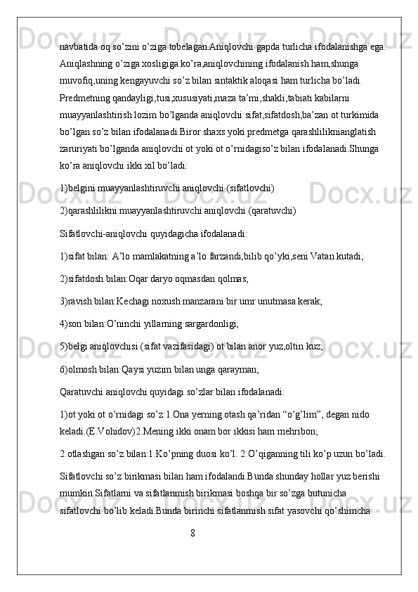 navbatida oq so’zini o’ziga tobelagan.Aniqlovchi gapda turlicha ifodalanishga ega.
Aniqlashning o’ziga xosligiga ko’ra,aniqlovchining ifodalanish ham,shunga 
muvofiq,uning kengayuvchi so’z bilan sintaktik aloqasi ham turlicha bo’ladi.          
Predmetning qandayligi,tusi,xususiyati,maza ta’mi,shakli,tabiati kabilarni 
muayyanlashtirish lozim bo’lganda aniqlovchi sifat,sifatdosh,ba’zan ot turkimida 
bo’lgan so’z bilan ifodalanadi.Biror shaxs yoki predmetga qarashliliknianglatish 
zaruriyati bo’lganda aniqlovchi ot yoki ot o’rnidagiso’z bilan ifodalanadi.Shunga 
ko’ra aniqlovchi ikki xil bo’ladi:
1)belgini muayyanlashtiruvchi aniqlovchi (sifatlovchi)
2)qarashlilikni muayyanlashtiruvchi aniqlovchi (qaratuvchi)
Sifatlovchi-aniqlovchi quyidagicha ifodalanadi:
1)sifat bilan: A’lo mamlakatning a’lo farzandi,bilib qo’yki,seni Vatan kutadi;
2)sifatdosh bilan:Oqar daryo oqmasdan qolmas;
3)ravish bilan:Kechagi noxush manzarani bir umr unutmasa kerak;
4)son bilan:O’ninchi yillarning sargardonligi;
5)belgi aniqlovchisi (sifat vazifasidagi) ot bilan:anor yuz,oltin kuz;
6)olmosh bilan:Qaysi yuzim bilan unga qarayman;
Qaratuvchi aniqlovchi quyidagi so’zlar bilan ifodalanadi:
1)ot yoki ot o’rnidagi so’z:1.Ona yerning otash qa’ridan “o’g’lim”, degan nido 
keladi.(E.Vohidov)2.Mening ikki onam bor ikkisi ham mehribon; 
2.otlashgan so’z bilan:1.Ko’pning duosi ko’l. 2.O’qiganning tili ko’p uzun bo’ladi.
Sifatlovchi so’z birikmasi bilan ham ifodalandi.Bunda shunday hollar yuz berishi 
mumkin.Sifatlarni va sifatlanmish birikmasi boshqa bir so’zga butunicha 
sifatlovchi bo’lib keladi.Bunda birinchi sifatlanmish sifat yasovchi qo’shimcha 
                                                     8 