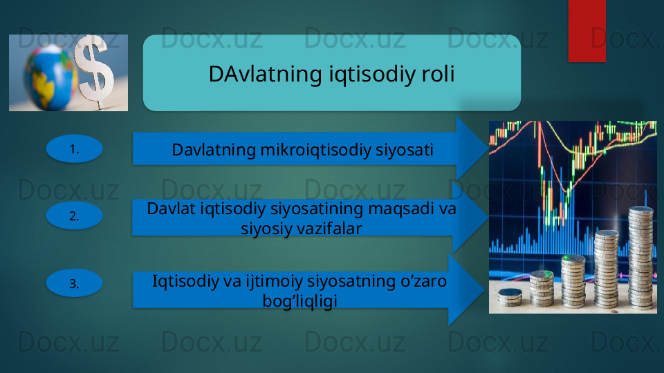 DAvlatning iqtisodiy roli
1.
Davlatning mikroiqtisodiy siyosati
2. Davlat iqtisodiy siyosatining maqsadi va 
siyosiy vazifalar
3. Iqtisodiy va ijtimoiy siyosatning o’zaro 
bog’liqligi           