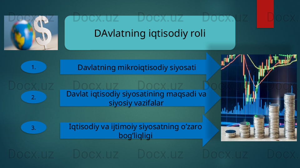DAvlatning iqtisodiy roli
1.
Davlatning mikroiqtisodiy siyosati
2. Davlat iqtisodiy siyosatining maqsadi va 
siyosiy vazifalar
3. Iqtisodiy va ijtimoiy siyosatning o’zaro 
bog’liqligi