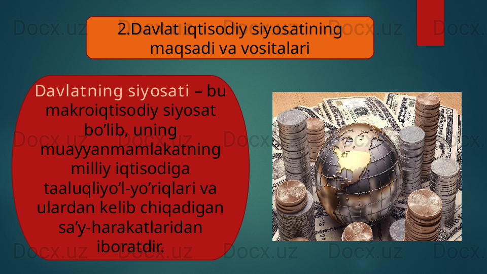 2.Davlat iqtisodiy siyosatining 
maqsadi va vositalari
Dav lat ning siy osat i  – bu 
makroiqtisodiy siyosat 
bo’lib, uning 
muayyanmamlakatning 
milliy iqtisodiga 
taaluqliyo’l-yo’riqlari va 
ulardan kelib chiqadigan 
sa’y-harakatlaridan 
iboratdir.   