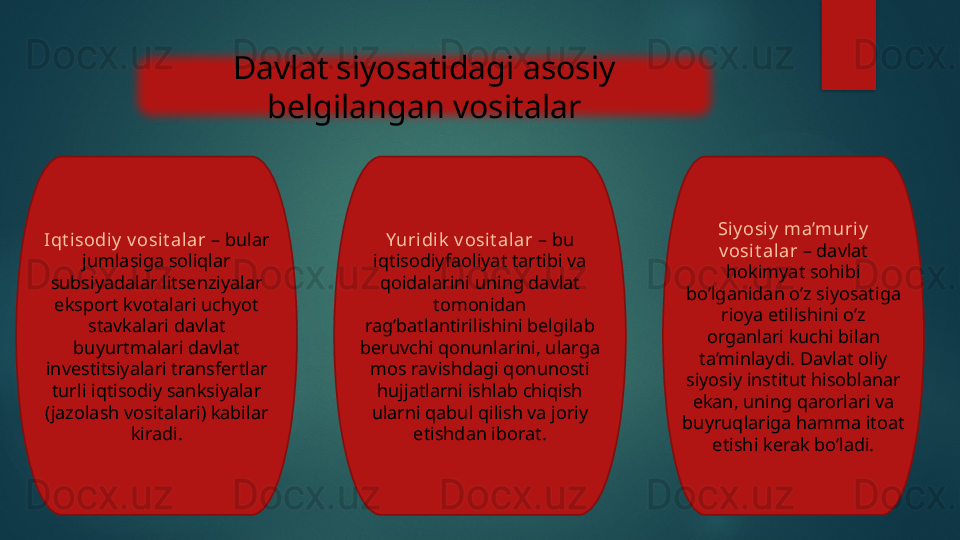 Davlat siyosatidagi asosiy 
belgilangan vositalar
Iqt isodi y  v osit al ar  – bular 
jumlasiga soliqlar 
subsiyadalar litsenziyalar 
eksport kvotalari uchyot 
stavkalari davlat 
buyurtmalari davlat 
investitsiyalari transfertlar 
turli iqtisodiy sanksiyalar 
(jazolash vositalari) kabilar 
kiradi. Yuridik  v osit al ar  – bu 
iqtisodiyfaoliyat tartibi va 
qoidalarini uning davlat 
tomonidan 
rag’batlantirilishini belgilab 
beruvchi qonunlarini, ularga 
mos ravishdagi qonunosti 
hujjatlarni ishlab chiqish 
ularni qabul qilish va joriy 
etishdan iborat. Si y osi y  ma’muriy  
v osi t alar  – davlat 
hokimyat sohibi 
bo’lganidan o’z siyosatiga 
rioya etilishini o’z 
organlari kuchi bilan 
ta’minlaydi. Davlat oliy 
siyosiy institut hisoblanar 
ekan, uning qarorlari va 
buyruqlariga hamma itoat 
etishi kerak bo’ladi.   