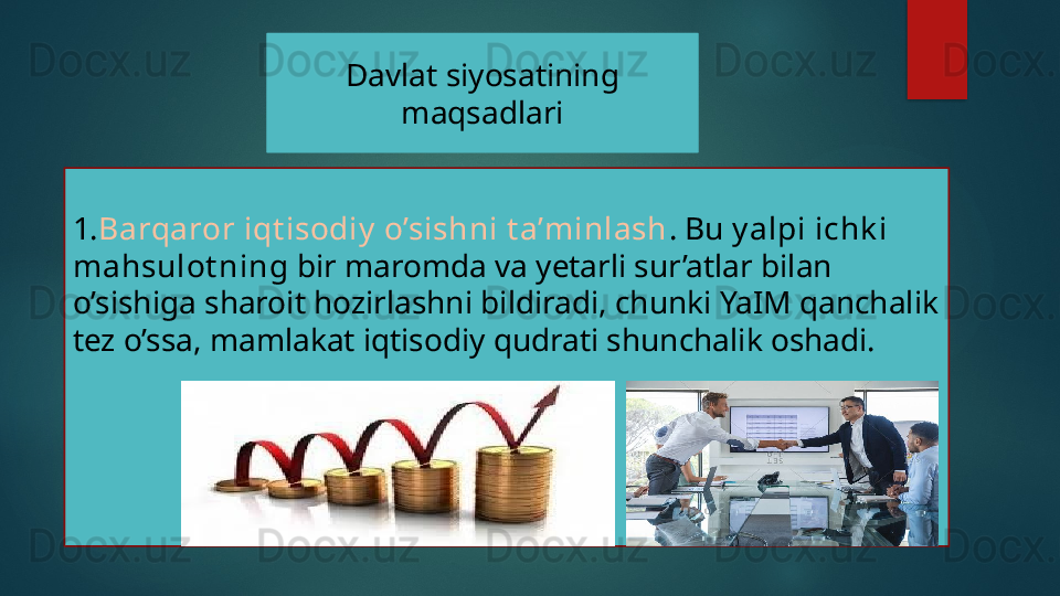 Davlat siyosatining 
maqsadlari
1. Barqaror iqt isodiy  o’sishni t a’minlash . Bu  y alpi ichk i 
mahsulot ning  bir maromda va yetarli sur’atlar bilan 
o’sishiga sharoit hozirlashni bildiradi, chunki YaIM qanchalik 
tez o’ssa, mamlakat iqtisodiy qudrati shunchalik oshadi.   