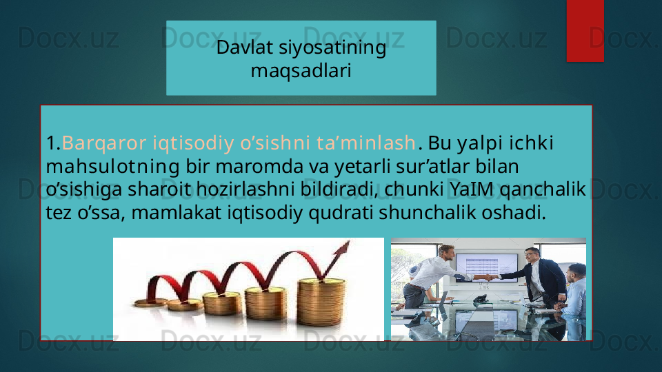 Davlat siyosatining 
maqsadlari
1. Barqaror iqt isodiy  o’sishni t a’minlash . Bu  y alpi ichk i 
mahsulot ning  bir maromda va yetarli sur’atlar bilan 
o’sishiga sharoit hozirlashni bildiradi, chunki YaIM qanchalik 
tez o’ssa, mamlakat iqtisodiy qudrati shunchalik oshadi.