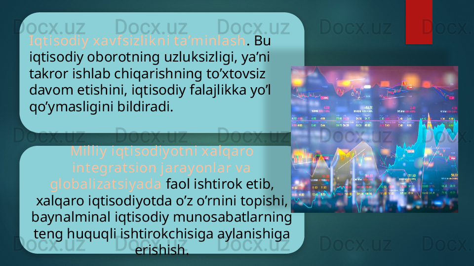 Iqt isodiy  xav fsizlik ni t a’minlash . Bu 
iqtisodiy oborotning uzluksizligi, ya’ni 
takror ishlab chiqarishning to’xtovsiz 
davom etishini, iqtisodiy falajlikka yo’l 
qo’ymasligini bildiradi.
Milliy  iqt isodiy ot ni xalqaro 
int egrat sion jaray onlar v a 
globalizat siy ada  faol ishtirok etib, 
xalqaro iqtisodiyotda o’z o’rnini topishi, 
baynalminal iqtisodiy munosabatlarning 
teng huquqli ishtirokchisiga aylanishiga 
erishish.      