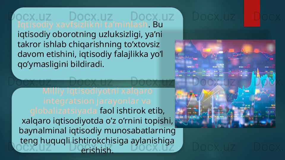 Iqt isodiy  xav fsizlik ni t a’minlash . Bu 
iqtisodiy oborotning uzluksizligi, ya’ni 
takror ishlab chiqarishning to’xtovsiz 
davom etishini, iqtisodiy falajlikka yo’l 
qo’ymasligini bildiradi.
Milliy  iqt isodiy ot ni xalqaro 
int egrat sion jaray onlar v a 
globalizat siy ada  faol ishtirok etib, 
xalqaro iqtisodiyotda o’z o’rnini topishi, 
baynalminal iqtisodiy munosabatlarning 
teng huquqli ishtirokchisiga aylanishiga 
erishish.