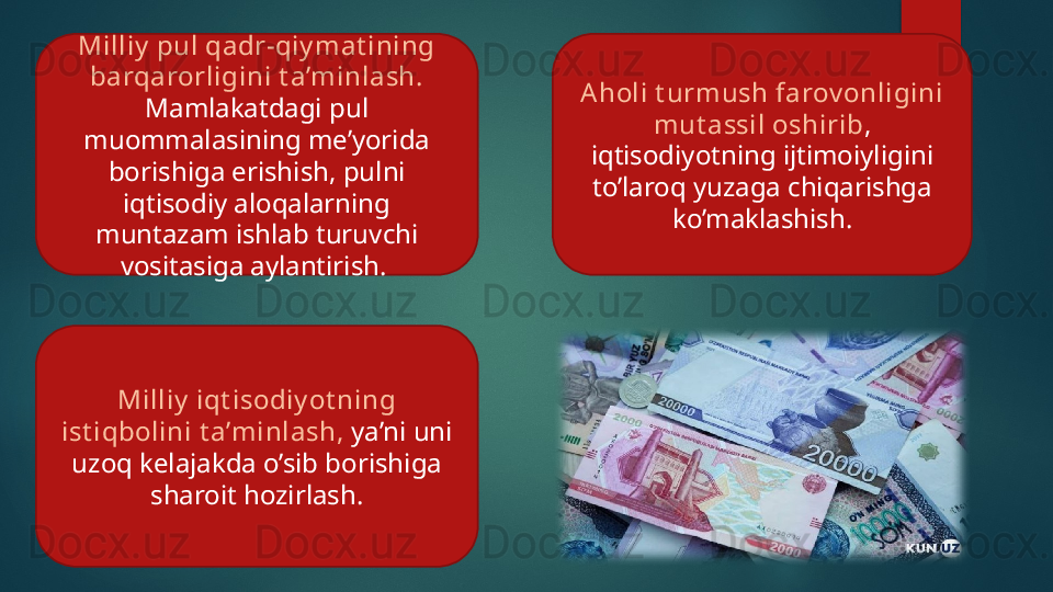 Milliy  pul qadr-qiy mat ining 
barqarorligini t a’minlash.  
Mamlakatdagi pul 
muommalasining me’yorida 
borishiga erishish, pulni 
iqtisodiy aloqalarning 
muntazam ishlab turuvchi 
vositasiga aylantirish.  Aholi t urmush farov onligini 
mut assil oshirib , 
iqtisodiyotning ijtimoiyligini 
to’laroq yuzaga chiqarishga 
ko’maklashish.
Milliy  iqt isodiy ot ning 
ist iqbolini t a’minlash,  ya’ni uni 
uzoq kelajakda o’sib borishiga 
sharoit hozirlash.   