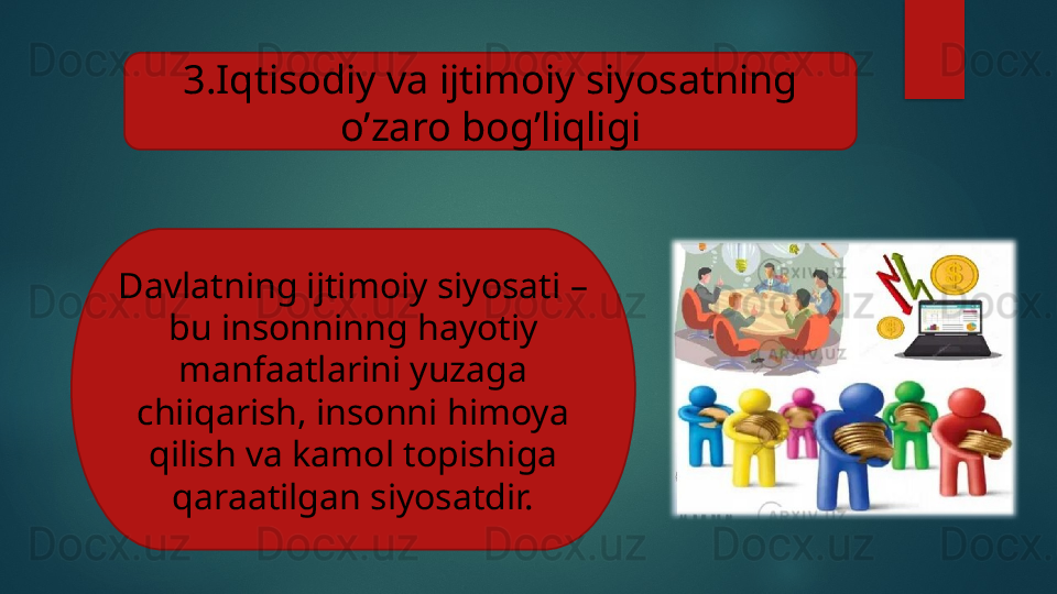 3.Iqtisodiy va ijtimoiy siyosatning 
o’zaro bog’liqligi
Davlatning ijtimoiy siyosati – 
bu insonninng hayotiy 
manfaatlarini yuzaga 
chiiqarish, insonni himoya 
qilish va kamol topishiga 
qaraatilgan siyosatdir.   