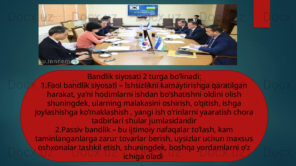 Bandlik siyosati 2 turga bo’linadi:
1.Faol bandlik siyosati – Ishsizlikni kamaytirishga qaratilgan 
harakat, ya’ni hodimlarni ishdan bo’shatishni oldini olish 
shuningdek, ularning malakasini oshirish, o’qitish, ishga 
joylashishga ko’maklashish , yangi ish o’rinlarni yaaratish chora 
tadbirlari shular jumlasidandir
2.Passiv bandlik – bu ijtimoiy nafaqalar to’lash, kam 
taminlanganlarga zarur tovarlar berish, uysizlar uchun maxsus 
oshxonalar tashkil etish, shuningdek, boshqa yordamlarni o’z 
ichiga oladi    