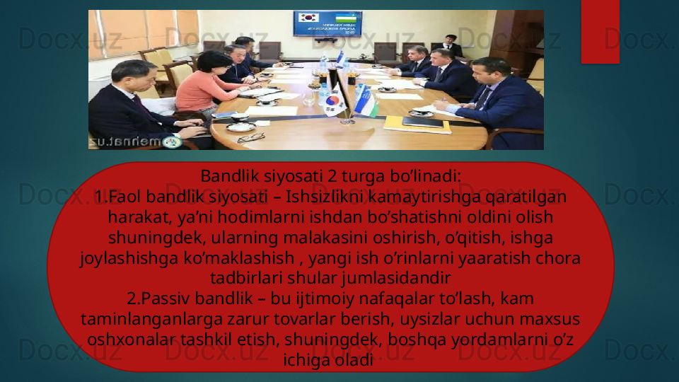 Bandlik siyosati 2 turga bo’linadi:
1.Faol bandlik siyosati – Ishsizlikni kamaytirishga qaratilgan 
harakat, ya’ni hodimlarni ishdan bo’shatishni oldini olish 
shuningdek, ularning malakasini oshirish, o’qitish, ishga 
joylashishga ko’maklashish , yangi ish o’rinlarni yaaratish chora 
tadbirlari shular jumlasidandir
2.Passiv bandlik – bu ijtimoiy nafaqalar to’lash, kam 
taminlanganlarga zarur tovarlar berish, uysizlar uchun maxsus 
oshxonalar tashkil etish, shuningdek, boshqa yordamlarni o’z 
ichiga oladi