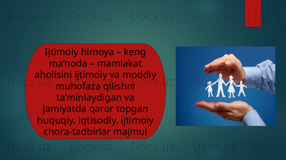 Ijtimoiy himoya – keng 
ma’noda – mamlakat 
aholisini ijtimoiy va moddiy 
muhofaza qilishni 
ta’minlaydigan va 
jamiyatda qaror topgan 
huquqiy, iqtisodiy, ijtimoiy 
chora-tadbirlar majmui   