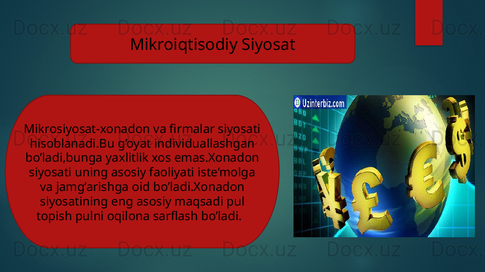 Mikroiqtisodiy Siyosat
Mikrosiyosat-xonadon va firmalar siyosati 
hisoblanadi.Bu g’oyat individuallashgan 
bo’ladi,bunga yaxlitlik xos emas.Xonadon 
siyosati uning asosiy faoliyati iste’molga 
va jamg’arishga oid bo’ladi.Xonadon 
siyosatining eng asosiy maqsadi pul 
topish pulni oqilona sarflash bo’ladi.     