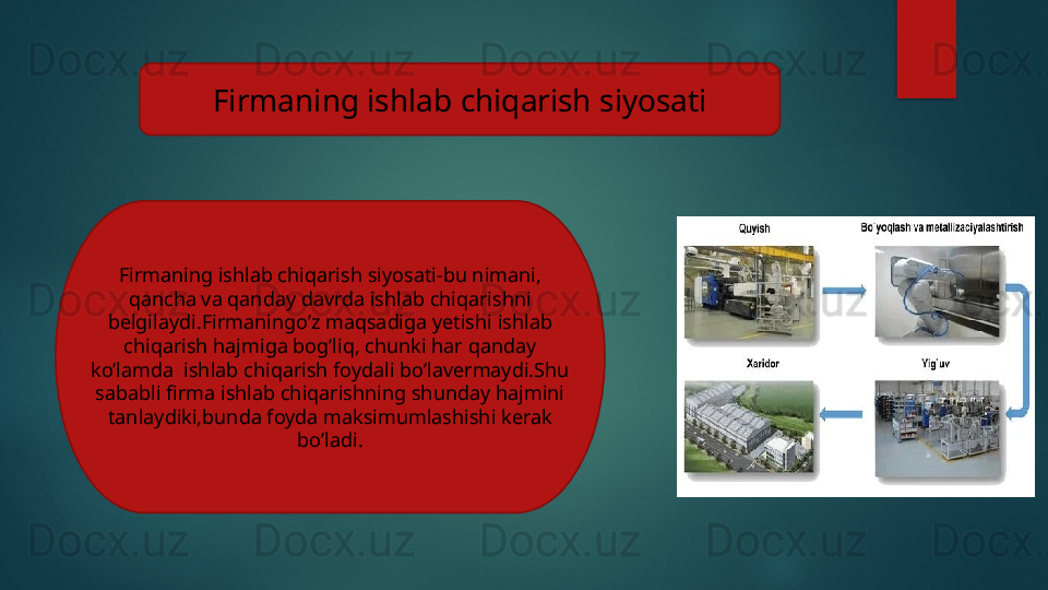 Firmaning ishlab chiqarish siyosati
Firmaning ishlab chiqarish siyosati-bu nimani, 
qancha va qanday davrda ishlab chiqarishni 
belgilaydi.Firmaningo’z maqsadiga yetishi ishlab 
chiqarish hajmiga bog’liq, chunki har qanday 
ko’lamda  ishlab chiqarish foydali bo’lavermaydi.Shu 
sababli firma ishlab chiqarishning shunday hajmini 
tanlaydiki,bunda foyda maksimumlashishi kerak 
bo’ladi.   