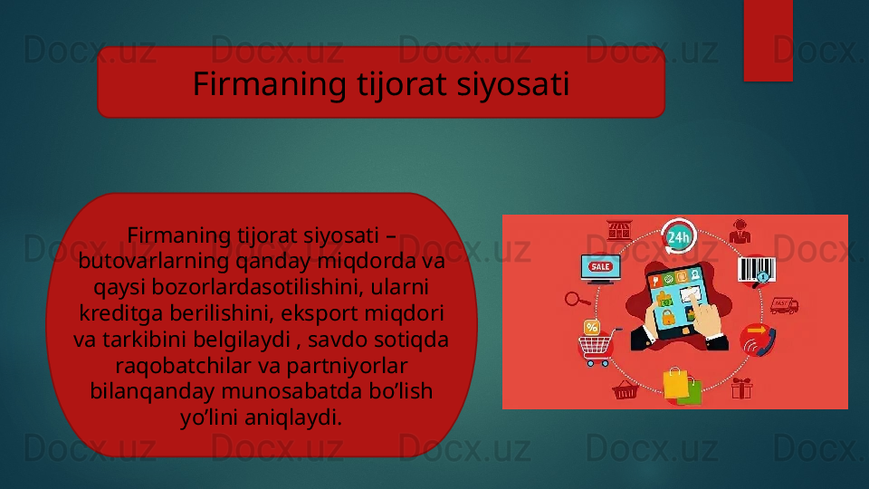 Firmaning tijorat siyosati
Firmaning tijorat siyosati – 
butovarlarning qanday miqdorda va 
qaysi bozorlardasotilishini, ularni 
kreditga berilishini, eksport miqdori 
va tarkibini belgilaydi , savdo sotiqda 
raqobatchilar va partniyorlar 
bilanqanday munosabatda bo’lish 
yo’lini aniqlaydi.   