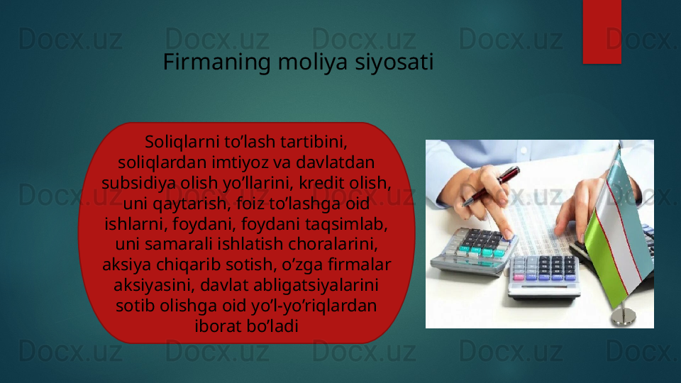 Firmaning moliya siyosati
Soliqlarni to’lash tartibini, 
soliqlardan imtiyoz va davlatdan 
subsidiya olish yo’llarini, kredit olish, 
uni qaytarish, foiz to’lashga oid 
ishlarni, foydani, foydani taqsimlab, 
uni samarali ishlatish choralarini, 
aksiya chiqarib sotish, o’zga firmalar 
aksiyasini, davlat abligatsiyalarini 
sotib olishga oid yo’l-yo’riqlardan 
iborat bo’ladi   