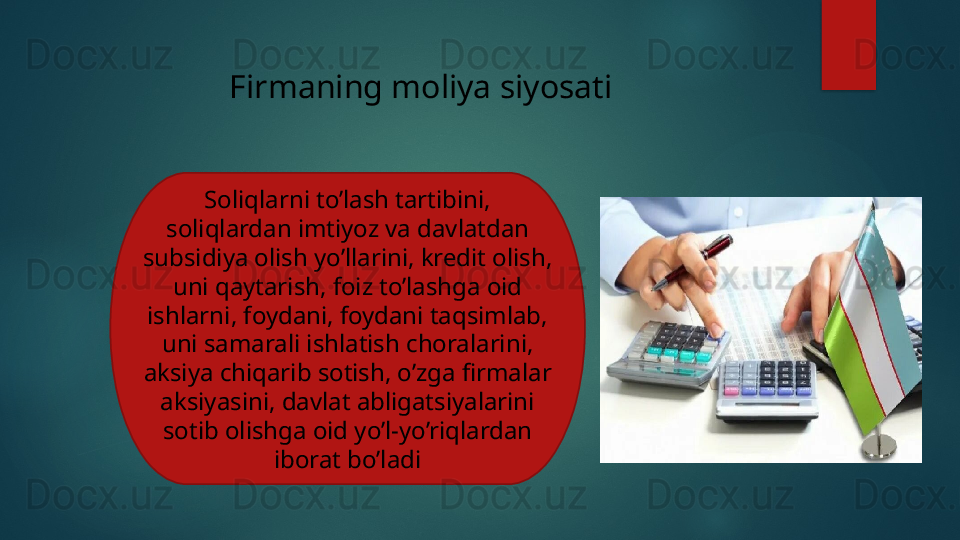 Firmaning moliya siyosati
Soliqlarni to’lash tartibini, 
soliqlardan imtiyoz va davlatdan 
subsidiya olish yo’llarini, kredit olish, 
uni qaytarish, foiz to’lashga oid 
ishlarni, foydani, foydani taqsimlab, 
uni samarali ishlatish choralarini, 
aksiya chiqarib sotish, o’zga firmalar 
aksiyasini, davlat abligatsiyalarini 
sotib olishga oid yo’l-yo’riqlardan 
iborat bo’ladi