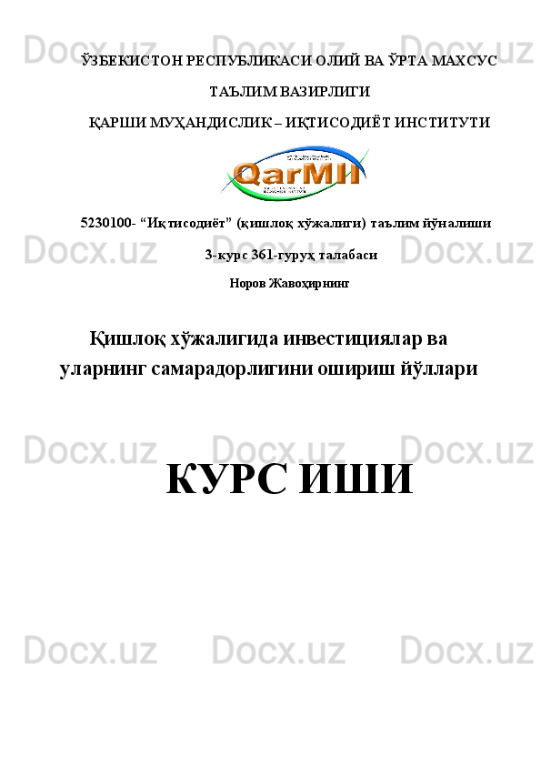 ЎЗБЕКИСТОН РЕСПУБЛИКАСИ ОЛИЙ ВА ЎРТА МАХСУС 
ТАЪЛИМ ВАЗИРЛИГИ 
ҚАРШИ МУҲАНДИСЛИК – ИҚТИСОДИЁТ ИНСТИТУТИ 
   
5230100- “Иқтисодиёт” (қишлоқ хўжалиги) таълим йўналиши 
 3-курс 361-гуруҳ талабаси 
Норов Жавоҳирнинг 
 
Қишлоқ хўжалигида инвестициялар ва
уларнинг самарадорлигини ошириш йўллари
 
КУРС ИШИ  