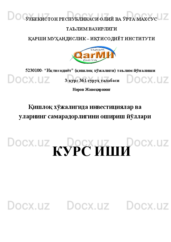 ЎЗБЕКИСТОН РЕСПУБЛИКАСИ ОЛИЙ ВА ЎРТА МАХСУС 
ТАЪЛИМ ВАЗИРЛИГИ 
ҚАРШИ МУҲАНДИСЛИК – ИҚТИСОДИЁТ ИНСТИТУТИ 
   
5230100- “Иқтисодиёт” (қишлоқ хўжалиги) таълим йўналиши 
 3-курс 361-гуруҳ талабаси 
Норов Жавоҳирнинг 
 
Қишлоқ хўжалигида инвестициялар ва
уларнинг самарадорлигини ошириш йўллари
 
КУРС ИШИ