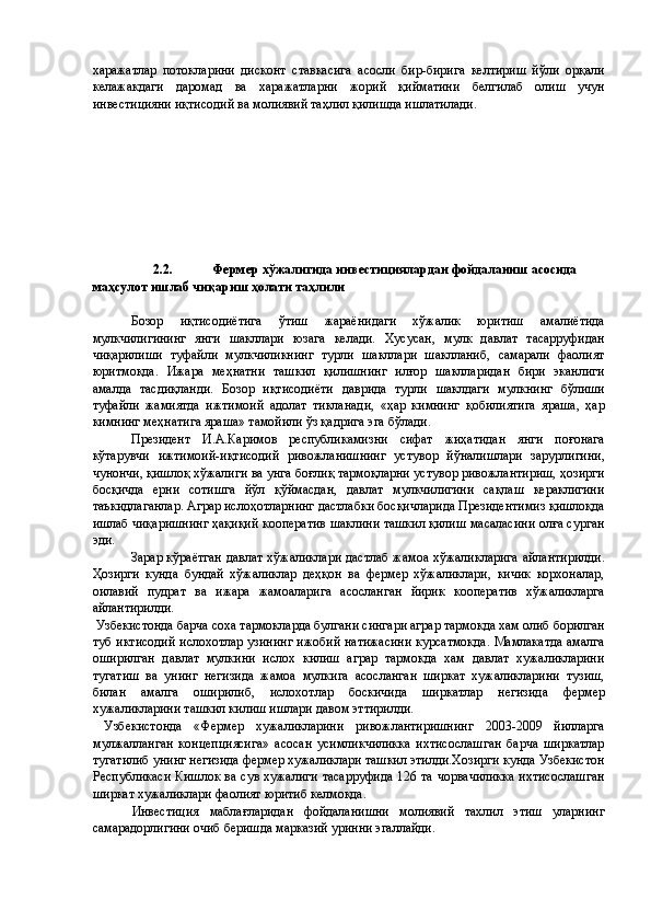 харажатлар   потокларини   дисконт   ставкасига   асосли   бир-бирига   келтириш   йўли   орқали
келажакдаги   даромад   ва   харажатларни   жорий   қийматини   белгилаб   олиш   учун
инвестицияни иқтисодий ва молиявий таҳлил қилишда ишлатилади. 
 
 
 
 
 
 
 
 
 
2.2.  Фермер хўжалигида инвестициялардан фойдаланиш асосида 
маҳсулот ишлаб чиқариш ҳолати таҳлили 
 
Бозор   иқтисодиётига   ўтиш   жараёнидаги   хўжалик   юритиш   амалиётида
мулкчилигининг   янги   шакллари   юзага   келади.   Хусусан,   мулк   давлат   тасарруфидан
чиқарилиши   туфайли   мулкчиликнинг   турли   шакллари   шаклланиб,   самарали   фаолият
юритмоқда.   Ижара   меҳнатни   ташкил   қилишнинг   илғор   шаклларидан   бири   эканлиги
амалда   тасдиқланди.   Бозор   иқтисодиёти   даврида   турли   шаклдаги   мулкнинг   бўлиши
туфайли   жамиятда   ижтимоий   адолат   тикланади,   «ҳар   кимнинг   қобилиятига   яраша,   ҳар
кимнинг меҳнатига яраша» тамойили ўз қадрига эга бўлади. 
Президент   И.А.Каримов   республикамизни   сифат   жиҳатидан   янги   поғонага
кўтарувчи   ижтимоий-иқтисодий   ривожланишнинг   устувор   йўналишлари   зарурлигини,
чунончи, қишлоқ хўжалиги ва унга боғлиқ тармоқларни устувор ривожлантириш, ҳозирги
босқичда   ерни   сотишга   йўл   қўймасдан,   давлат   мулкчилигини   сақлаш   кераклигини
таъкидлаганлар. Аграр ислоҳотларнинг дастлабки босқичларида Президентимиз қишлоқда
ишлаб чиқаришнинг ҳақиқий кооператив шаклини ташкил қилиш масаласини олға сурган
эди. 
Зарар кўраётган давлат хўжаликлари дастлаб жамоа хўжаликларига айлантирилди.
Ҳозирги   кунда   бундай   хўжаликлар   деҳқон   ва   фермер   хўжаликлари,   кичик   корхоналар,
оилавий   пудрат   ва   ижара   жамоаларига   асосланган   йирик   кооператив   хўжаликларга
айлантирилди. 
 Узбекистонда барча соха тармокларда булгани сингари аграр тармокда хам олиб борилган
туб иктисодий ислохотлар узининг ижобий натижасини курсатмокда. Мамлакатда амалга
оширилган   давлат   мулкини   ислох   килиш   аграр   тармокда   хам   давлат   хужаликларини
тугатиш   ва   унинг   негизида   жамоа   мулкига   асосланган   ширкат   хужаликларини   тузиш,
билан   амалга   оширилиб,   ислохотлар   боскичида   ширкатлар   негизида   фермер
хужаликларини ташкил килиш ишлари давом эттирилди. 
  Узбекистонда   «Фермер   хужаликларини   ривожлантиришнинг   2003-2009   йилларга
мулжалланган   концепциясига»   асосан   усимликчиликка   ихтисослашган   барча   ширкатлар
тугатилиб унинг негизида фермер хужаликлари ташкил этилди.Хозирги кунда Узбекистон
Республикаси Кишлок ва сув хужалиги тасарруфида 126 та чорвачиликка ихтисослашган
ширкат хужаликлари фаолият юритиб келмокда. 
Инвестиция   маблағларидан   фойдаланишни   молиявий   тахлил   этиш   уларнинг
самарадорлигини очиб беришда марказий уринни эгаллайди.  