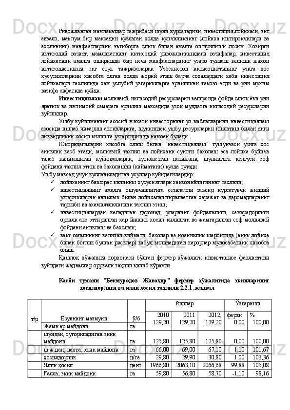 Ривожланган мамлакатлар тажрибаси шуни курсатадики, инвестиция лойихаси, энг
аввало,   маълум   бир   максадни   кузлаган   холда   купчиликнинг   (лойиха   иштирокчилари   ва
ахолининг)   манфаатларини   эътиборга   олиш   билан   амалга   оширилиши   лозим.   Хозирги
иктисодий   вазият,   мамлакатнинг   иктисодий   ривожланишидаги   вазифалар,   инвестиция
лойихасини   амалга   оширишда   бир   неча   манфаатларнинг   узаро   тукнаш   келиши   жахон
иктисодиётидаги   энг   етук   тажрибаларни   Узбекистон   иктисодиётининг   узига   хос
хусусиятларини   хисобга   олган   холда   жорий   этиш   барча   сохалардаги   каби   инвестиция
лойихалари   тахлилида   хам   услубий   узгаришларга   эришишни   такозо   этди   ва   уни   мухим
вазифа сифатида куйди. 
Инвестициялаш  молиявий, икгисодий ресурсларни келгусида фойда олиш ёки уни
яратиш  ва  ижтимоий  самарага   эришиш   максадида  узок  муддатга  иктисодий  ресурсларни
куйишдир. 
Ушбу куйилманинг  асосий  жихати  инвесторнинг  уз маблагларини  инвестициялаш
асосида ишлаб чикариш активларига, шунингдек ушбу ресурсларни ишлатиш билан янги
ликвидликни хосил килишга узгартиришда намоён булади. 
Юкоридагиларни   хисобга   олиш   билан   "инвестициялаш"   тушунчаси   узига   хос
аниклик   касб   этади,   молиявий   тахлил   ва   лойихани   сунгги   бахолаш   эса   лойиха   буйича
талаб   килинадиган   куйилмаларни,   кутилаётган   натижани,   шунингдек   келгуси   соф
фойдани тахлил этиш ва бахолашни (кийматини) кузда тутади. 
Ушбу максад учун кулланиладиган усуллар куйидагилардир: 
 лойиханинг башорат килиниш хусусиятлари хакконийлигининг тахлили; 
 инвестициянинг   амалга   ошувчанлигига   сезиларли   таъсир   курсатувчи   жиддий
узгаришларни   аниклаш   билан   лойихалаштирилаётган   харажат   ва  даромадларнинг
таркиби ва ахамиятлилигини тахлил этиш; 
 инвестициялардан   келадиган   даромад,   уларнинг   фойдалилиги,   самарадорлиги
оркали акс эттирилган  хар йиллик  хосил килинган  ва жамгарилган  соф  молиявий
фойдани аниклаш ва бахолаш; 
 вакт омилининг  капитал  киймати,  бахолар ва ноаниклик  шароитида  (аник  лойиха
билан боглик булган рисклар) кабул килинадиган карорлар муносабатини хисобга
олиш. 
Қишлоқ   хўжалиги   корхонаси   бўлган   фермер   хўжалиги   инвкстициое   фаолиятини
қуйидаги жадваллар оррқали таҳлил қилиб кўрамиз 
 
Касби   тумани   "Бекмуродов   Жавоҳир"   фермер   хўжалигида   экинларнинг
ҳосилдорлиги ва ялпи ҳосил таҳлили 2.2.1 .жадвал 
 
т/р 
  Ёзувнинг мазмуни  ў/б  йиллар  Ўзгариши 
2010 
129,20  2011 
129,20  2012, 
129,20  фарқи 
0,00  % 
100,00 
Жами ер майдони  га 
  шундан, суғориладиган экин 
майдони  га  125,80  125,80  125,80  0,00  100,00 
  ш.ж.дан; пахта; экин майдони  га  66,00  69,00  67,10  1,10  101,67 
  ҳосилдорлик  ц/га  29,80  29,90  30,80  1,00  103,36 
  Ялпи ҳосил  цент  1966,80  2063,10  2066,68  99,88  105,08 
  Ғалла; экин майдони  га  59,80  56,80  58,70  -1,10  98,16