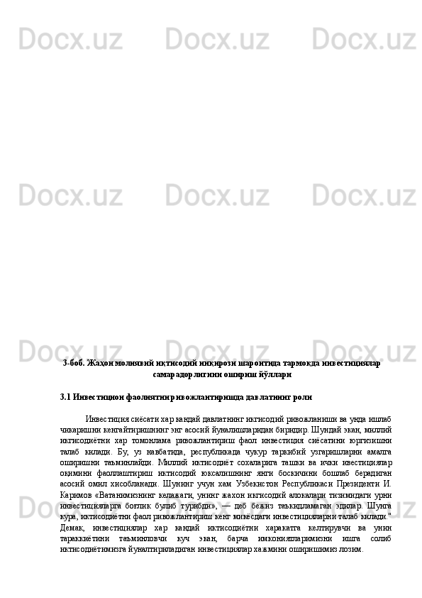  
 
 
 
 
 
 
 
 
 
 
 
 
 
 
 
 
 
 
 
 
 
 
 
 
 
 
 
 
 
3-боб. Жаҳон молиявий иқтисодий инқирози шароитида тармоқда инвестициялар
самарадорлигини ошириш йўллари 
 
3.1 Инвестицион фаолиятни ривожлантиришда давлатнинг роли 
 
Инвестиция сиёсати хар кандай давлатнинг икгисодий ривожланиши ва унда ишлаб
чикаришни кенгайтиришнинг энг асосий йуналишларидан биридир. Шундай экан, миллий
икгисодиётни   хар   томонлама   ривожлантириш   фаол   инвестиция   сиёсатини   юргизишни
талаб   килади.   Бу,   уз   навбатида,   республикада   чукур   таркибий   узгаришларни   амалга
оширишни   таъминлайди.   Миллий   иктисодиёт   сохаларига   ташки   ва   ички   ивестициялар
оқимини   фаоллаштириш   иктисодий   юксалишнинг   янги   боскичини   бошлаб   берадиган
асосий   омил   хисобланади.   Шунинг   учун   хам   Узбекистон   Республикаси   Президенти   И.
Каримов   «Ватанимизнинг   келажаги,   унинг   жахон   икгисодий   алокалари   тизимидаги   урни
инвестицияларга   боғлик   булиб   турибди»,   —   деб   бежиз   таъкидламаган   эдилар.   Шунга
кура, иктисодиётни фаол ривожлантириш кенг микёсдаги инвестицияларни талаб килади."
Демак,   инвестициялар   хар   кандай   иктисодиётни   харакатга   келтирувчи   ва   унин
тараккиётини   таъминловчи   куч   экан,   барча   имкониятларимизни   ишга   солиб
иктисодиётимизга йуналтириладиган инвестициялар хажмини оширишимиз лозим.  