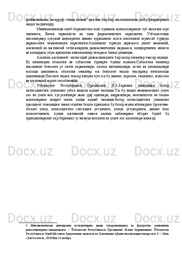 фойдaлaниши, тaсaрруф этиши лозим‖ 4
 дея яна бир бор таъкидланиши ушбу фикрларнинг
яққол тасдиғидир  
Мамлакатимизда олиб борилаётган кенг куламли ислохотларнинг туб мохияти юрт
тинчлиги,   Ватан   тараккиёти   ва   халк   фаровонлигига   каратилган.   Узбекистонда
инсонпарвар   хукукий   демократик   давлат   куришнинг   асоси   инсоннинг   муносиб   турмуш
даражасини   таьминлашга   каратилган.Ахолининг   турмуш   даражаси   унинг   маьнавий,
жисмоний   ва   ижтимоий   эхтиёжларини   ривожланганлик   даражаси,   кондирганлик   микёси
ва кондириш учун яратилган имкониятлар чегараси билан улчанади. 
Ахолини ижтимоий –иктисодий ривожланишига бир катор омиллар таьсир килади.
Бу   омилларни   обьектив   ва   субьектив   турларга   булиш   мумкин.Субьектив   омиллар
инсоннинг   бевосита   уз   хатти   харакатлари,   хохиш   интилишлари,   истак   ва   кизикишлари
асосида   шаклланса,   обьектив   омиллар   эса   бевосита   ташки   таьсирлар   натижасида
шаклланади.Инсонга ташки таьсир килуви куч эса бу давлат, корхона, ташкилот, муассаса
ва ижтимоий мухит хисобланади. 
Узбекистон   Республикаси   Президенти   И.А.Каримов   томонидан   бозор
иктисодиётига  утишнинг  узбек  модели ишлаб чикилди.Уш  бу модел мамлакатнинг  узига
хос   ва   узига   мос   хусусиятлари   яьни   урф   одатлари,   кадриятлари,   менталитети   ва   бошка
жихатларини   камраб   олган   холда   ишлаб   чикилди.Бозор   иктисодиётига   утишнинг
президент томонидан тавия этилган бешта принципи бу бозор муносабатларига брскичма-
боскич   утиш,   иктисодиётни   сиёсатдан   устунлиги,   конун   устуворлиги,   давлат   бош
ислохатчилиги,   кучли   ижтимоий   химоя   килиш   кабилардан   иборат   булиб   бу
принципларнинг хар бирининг уз мазмун мохияти ва узига хос жихатлари мавжуд. 
 
 
   
 
 
 
 
 
 
 
 
 
 
 
 
 
 
 
 
 
 
 
4   Мамлакатимизда   демократик   ислоҳотларни   янада   чуқурлаштириш   ва   фуқаролик   жамиятини
ривожлантириш   концепцияси.   –   Ўзбекистон   Республикаси   Президенти   Ислом   Каримовнинг   Ўзбекистон
Республикаси Олий Мажлиси Қонунчилик палатаси ва Сенатининг қўшма мажлисидаги маърузаси // ―Халқ
сўзи  газетаси, 2010 йил 13 ноябрь. 	
‖ 