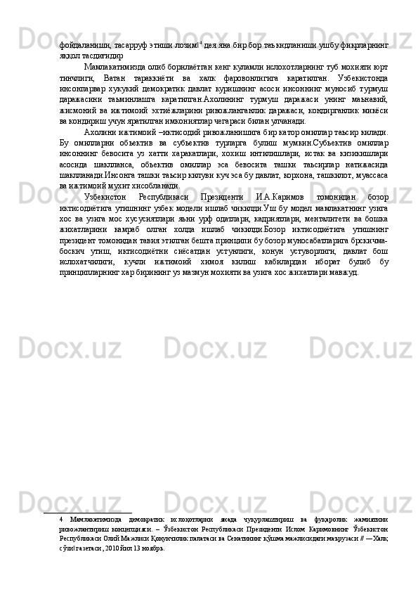 фойдaлaниши, тaсaрруф этиши лозим‖ 4
 дея яна бир бор таъкидланиши ушбу фикрларнинг
яққол тасдиғидир  
Мамлакатимизда олиб борилаётган кенг куламли ислохотларнинг туб мохияти юрт
тинчлиги,   Ватан   тараккиёти   ва   халк   фаровонлигига   каратилган.   Узбекистонда
инсонпарвар   хукукий   демократик   давлат   куришнинг   асоси   инсоннинг   муносиб   турмуш
даражасини   таьминлашга   каратилган.Ахолининг   турмуш   даражаси   унинг   маьнавий,
жисмоний   ва   ижтимоий   эхтиёжларини   ривожланганлик   даражаси,   кондирганлик   микёси
ва кондириш учун яратилган имкониятлар чегараси билан улчанади. 
Ахолини ижтимоий –иктисодий ривожланишига бир катор омиллар таьсир килади.
Бу   омилларни   обьектив   ва   субьектив   турларга   булиш   мумкин.Субьектив   омиллар
инсоннинг   бевосита   уз   хатти   харакатлари,   хохиш   интилишлари,   истак   ва   кизикишлари
асосида   шаклланса,   обьектив   омиллар   эса   бевосита   ташки   таьсирлар   натижасида
шаклланади.Инсонга ташки таьсир килуви куч эса бу давлат, корхона, ташкилот, муассаса
ва ижтимоий мухит хисобланади. 
Узбекистон   Республикаси   Президенти   И.А.Каримов   томонидан   бозор
иктисодиётига  утишнинг  узбек  модели ишлаб чикилди.Уш  бу модел мамлакатнинг  узига
хос   ва   узига   мос   хусусиятлари   яьни   урф   одатлари,   кадриятлари,   менталитети   ва   бошка
жихатларини   камраб   олган   холда   ишлаб   чикилди.Бозор   иктисодиётига   утишнинг
президент томонидан тавия этилган бешта принципи бу бозор муносабатларига брскичма-
боскич   утиш,   иктисодиётни   сиёсатдан   устунлиги,   конун   устуворлиги,   давлат   бош
ислохатчилиги,   кучли   ижтимоий   химоя   килиш   кабилардан   иборат   булиб   бу
принципларнинг хар бирининг уз мазмун мохияти ва узига хос жихатлари мавжуд. 
 
 
   
 
 
 
 
 
 
 
 
 
 
 
 
 
 
 
 
 
 
 
4   Мамлакатимизда   демократик   ислоҳотларни   янада   чуқурлаштириш   ва   фуқаролик   жамиятини
ривожлантириш   концепцияси.   –   Ўзбекистон   Республикаси   Президенти   Ислом   Каримовнинг   Ўзбекистон
Республикаси Олий Мажлиси Қонунчилик палатаси ва Сенатининг қўшма мажлисидаги маърузаси // ―Халқ
сўзи  газетаси, 2010 йил 13 ноябрь. 	
‖