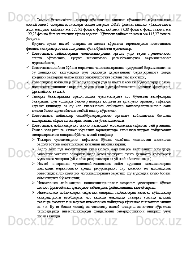 Таҳлил   ўтказилаётган   фермер   хўжалигини   қишлоқ   хўжалигига   мўлжалланган
асосий   ишлаб   чиқариш   воситалари   таҳлил   даврида   158,87   фоизга,   қишлоқ   хўжалигидаги
ялпи   маҳсулот   қиймати   эса   122,93  фоизга,   фонд   қайтими   77,38   фоизга,   фонд   сиғими   эса
129,23 фоизга ўзгарганлигини кўриш мумкин. Қўшимча қиймат нормаси эса 115,27 фоизга
ўзгарган. 
Бугунги   кунда   ишлаб   чиқариш   ва   хизмат   кўрсатиш   тармоқларида   инвестицион
фаолият самарадорлигини оширишда тўсиқ бўлаётган муаммолар; 
 Инвестицион   лойиҳаларини   молиялаштиришда   кредит   учун   гаров   предметининг
етарли   бўлмаслиги,   кредит   таъминотини   расмийлаштириш   жараёнларининг
мураккаблиги; 
 Инвестицион лойиҳа бўйича маркетинг тадқиқотларининг чуқур олиб борилмаслиги ва
бу   лойиҳанинг   келгусидаги   пул   оқимлари   ҳаракатининг   барқарорлигига   ҳамда
кредитни қайтариш манбасининг ишончлилигига салбий таъсир этиши; 
 Инвестицион   лойиҳалар   ташаббускорлари   дуч   келаётган   асосий   муаммолардан   бири-
молиялаштиришнинг   нокредит   усулларидан   суст   фойдаланиши   (лизинг,   факторинг,
франчайзинг ва х.к.); 
 Тижорат   банкларининг   кредит-молия   муассасаларига   хос   бўлмаган   вазифаларни
бажариши.   Кўп   ҳолларда   банклар   назорат   қилувчи   ва   кузатувчи   органлар   сифатида
ҳаракат   қилмоқда   ва   бу   ҳол   инвестицион   лойиҳалар   ташаббускорларининг   банк
тизими билан муносабатига салбий таъсир кўрсатади. 
 Инвестицион   лойиҳалар   ташаббускорларининг   кредитга   қобиллигини   баҳолаш
ишларининг, айрим ҳолатларда, холисона ўтказилмаслиги; 
 Инвестицион  лойиҳаларнинг  техник-иқтисодий   асосномасини   сифатсиз   тайёрланиши.
Ишлаб   чиқариш   ва   хизмат   кўрсатиш   тармоқларида   инвестициялардан   фойдаланиш
самарадорлигини ошириш бўйича илмий талифлар 
 Тижорат   тузилмаларини   кафолатга   бўлган   талабини   таъминлаш   мақсадида
кафолат-гаров жамғармалари тизимини шакллантириш; 
 Аҳоли   бўш   пул   маблағларини   инвестицион   жараёнларга   жалб   қилиш   мақсадида
қимматли   қоғозлар   бозорини   янада   ривожлантириш,   турли   қимматли   қоғозларни
муомалага чиқариш (уй-жой сертификатлари ва уй-жой облигациялари); 
 Ишлаб   чиқаришни   тузилмавий-технологик   қайта   қуришни   жадаллаштириш
мақсадида   марказлашган   кредит   ресурсларнинг   бир   қисмини   тез   қоплайдиган
инвестицион лойиҳаларни молиялаштиришга қаратиш, шу жумладан кичик бизнес
объектларига йўналтириш; 
 Инвестицион   лойиҳаларни   молиялаштиришнинг   нокредит   усулларидан   бўлган
лизинг, франчайзинг, факторинг кабилардан фойдаланишни кенгайтириш; 
 Инвестицион   лойиҳаларни   сифатини   ошириш,   лойиҳаларни   капитал   қўйилмалар
самарадорлиги   талабларига   мос   келиши   мақсадида   тижорат   асосида   доимий
равишда фаолият юритадиган инвестицион лойиҳалар кўргазмасини ташкил қилиш
ва   ҳ.к.   Бу   ва   бошқа   таклиф   ва   тавсиялар   ишлаб   чиқариш   ва   хизмат   кўрсатиш
тармоқларида   инвестициялардан   фойдаланиш   самарадорлигини   ошириш   учун
хизмат қилади.