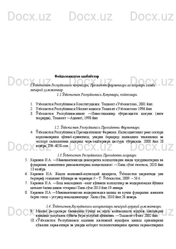  
 
 
 
 
 
 
 
 
 
 
 
 
Фойдаланилган адабиётлар 
 
I.Ўзбекистон Республикаси қонунлари, Президент фармонлари ва асарлари ҳамда 
меъёрий ҳужжатлар 
1.1.Ўзбекистон Республикаси Қонунлари, кодекслари 
 
1. Узбекистон Республикаси Конституцияси. Тошкент «Узбекистон», 2001 йил. 
2. Узбекистон Республикаси Мехнат кодекси Тошкент «Узбекистон» 1996 йил 
3. Ўзбекистон   Республикасининг   ―Инвестициялар   тўғрисида ги   қонуни   (янги‖
таҳрирда), Тошкент ―Адолат , 1998 йил 	
‖
 
1.2..Ўзбекистон Республикаси Президенти Фармонлари  
4. Ўзбекистон Республикаси Президентининг Фармони. Иқтисодиётнинг реал сектори
корхоналарини   қўллаб-қувватлаш,   уларни   барқарор   ишлашини   таъминлаш   ва
экспорт   салоҳиятини   ошириш   чора-тадбирлари   дастури   тўғрисида.   2008   йил   28
ноябрь, ПФ-4058-сон. 
 
1.3.Ўзбекистон Республикаси Президенти асарлари  
5. Каримов И.А. ―Мамлакатимизда демократик ислоҳотларни янада чуқурлаштириш ва
фуқаролик жамиятини ривожлантириш концепцияси . ―Халқ сўзи  газетаси, 2010 йил	
‖ ‖
13 ноябрь. 
6. Каримов   И.А.   Жаҳон   молиявий-иқтисодий   инқирози,   Ўзбекистон   шароитида   уни
бартараф этишнинг йўллари ва чоралари // – Т: Ўзбекистон, 2009. – 56 б. 
7. Каримов И.А. ―Бош мақсадимиз –кенг кўламли ислоҳотлар ва модернизация йўлини
қатьият билан давом эттириш  Халқ сўзи 2013 йил 19-январь 	
‖
8. Каримов   И.А   ―Мaмлaкaтимизни   мoдeрнизaция   қилиш   вa   кучли   фуқaрoлик   жaмияти
бaрпo этиш – устувoр мaқсaдимиздир . Халқ сўзи, 2010 йил 28 январь. 	
‖
 
1.4..Ўзбекистон Республикаси вазирликлари меъёрий-ҳукукий ҳужжатлари
9. Меҳнат   ресурслари   балансини   тузиш   ва   ишга   жойлашишга   муҳтож   шахсларни
аниқлаш услубияти бўйича ўқув-услубий қўлланма. —Тошкент «Фан» 2002 йил. 
10. «Ўзбекистон   Республикаси   аҳолини   ижтимоий   муҳофаза   қилиш   органларини
хўжалик харажатлари ва уларда ахборот технологияларини яратиш харажатларини 