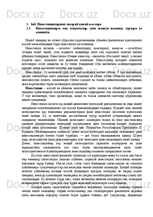  
 
1. боб. Инвестицияларнинг назарий илмий асослари 
1.1.   Инвестицияларга   оид   тушунчалар,   униг   мазмун   моҳияти,   турлари   ва
аҳамияти. 
 
Ишлаб чиқариш ва хизмат кўрсатиш корхоналарида хўжалик фаолиятини юритишнинг
асосий элементларидан бири инвестиция ҳисобланади. 
Инвестиция   лотинча   ―investire   (кийинтириш,   ясантириш),   немисча   ―investition‖ ‖
сўзидан   келиб   чиқиб,   узоқ   муддатга   қандайдир   ишга   ёки   корхонага   капитал   маблағ
қўйишни билдиради. Инвестиция сўзидан инвестор - омонатчи сўзи келиб чиқиб, у омонат
берувчи   шахс,   ташкилот   ёки   давлатни   англатади.   Инвесторлар   қаторига   қимматли
қоғозларни   сотиб   оладиган   ва   бу   билан   ўзларининг   бўш   маблағини   жойлаштирадиган
юридик ҳамда жисмоний шахслар ҳам киради. 
Инвестиция - бу молиявий (пул) ёки реал капиталга маблағ қўйиш. У пул маблағлари,
кредит, қимматбаҳо қоғоз шаклида олиб борилади ва кўчма, кўчма бўлмаган мол-мулкга,
интеллектуал   мулкга,   неъматларга   бўлган   ҳуқуқга   ва   бошқа   қийматликларга   қўйилади,
яъни корхонанинг барча активларига ишлатилади.  
Инвестиция   –   асосий   ва   айланма   капитални   қайта   тиклаш   ва   кўпайтиришга,   ишлаб
чиқариш   қувватларини   кенгайтиришга   қилинган   сарфларнинг   пул   шаклидаги   кўриниши.
У   пул   маблағлари,   банк   кредитлари,   акция   ва   бошқа   қимматли   қоғозлар   кўринишида
амалга оширилади. 
Инвестиция сиёсати хар кандай давлатнинг икгисодий ривожланиши ва унда ишлаб
чикаришни кенгайтиришнинг энг асосий йуналишларидан биридир. Шундай экан, миллий
икгисодиётни   хар   томонлама   ривожлантириш   фаол   инвестиция   сиёсатини   юргизишни
талаб   килади.   Бу,   уз   навбатида,   республикада   чукур   таркибий   узгаришларни   амалга
оширишни   таъминлайди.   Миллий   иктисодиёт   сохаларига   ташки   ва   ички   ивестициялар
оқимини   фаоллаштириш   иктисодий   юксалишнинг   янги   боскичини   бошлаб   берадиган
асосий   омил   хисобланади.   Шунинг   учун   хам   Узбекистон   Республикаси   Президенти   И.
Каримов   «Ватанимизнинг   келажаги,   унинг   жахон   икгисодий   алокалари   тизимидаги   урни
инвестицияларга   боғлик   булиб   турибди»,   —   деб   бежиз   таъкидламаган   эдилар.   Шунга
кура, иктисодиётни фаол ривожлантириш кенг микёсдаги инвестицияларни талаб килади."
Демак,   инвестициялар   хар   кандай   иктисодиётни   харакатга   келтирувчи   ва   унин
тараккиётини   таъминловчи   куч   экан,   барча   имкониятларимизни   ишга   солиб
иктисодиётимизга йуналтириладиган инвестициялар хажмини оширишимиз лозим. 
Шу бонс инвестиция фаолияти туғрисида суз юритишдан аввал бу сохага оид баъзи
бир   атамалар   (инвестиция,   капитал   куйилма,   хорижий   инвестиция)   мохиятини   аниклаб
олишимиз   зарур   булади.   Мисол   учун,   собик   совет   йилларида   «инвестиция»   ва   «капитал
куйилмалар» тушунчалари бир хил мазмунда талкин килиниб келинарди. Бундай холларда
капитал   куйилмалар   деганда   асосий   фондларни   вужудга   келтириш   ва   такрор   ишлаб
чикариш, мавжуд кувватларни таъмирлаш ва уларни кенгайтиришга маблағлар солиш деб
тушуниларди. Бу унчалик тугри эмас, чунки маблаглар айланма активларга хам, номоддий
активларнинг айрим турларига хам, турли молиявий воситаларга хам солинади. 
Хозирга   кадар   «инвестиция»   тушунчаси   мохиятини   иктисодчи   олимлар   турлича
талқин   килиб   келадилар.   Айрим   иктисодчилар   уни   «тадбиркорлик   фаолиятига   даромад
олиш   максадида   сафарбар   этилган   барча   турдаги   бойлик»   деб   тушунсалар,   айримлари 