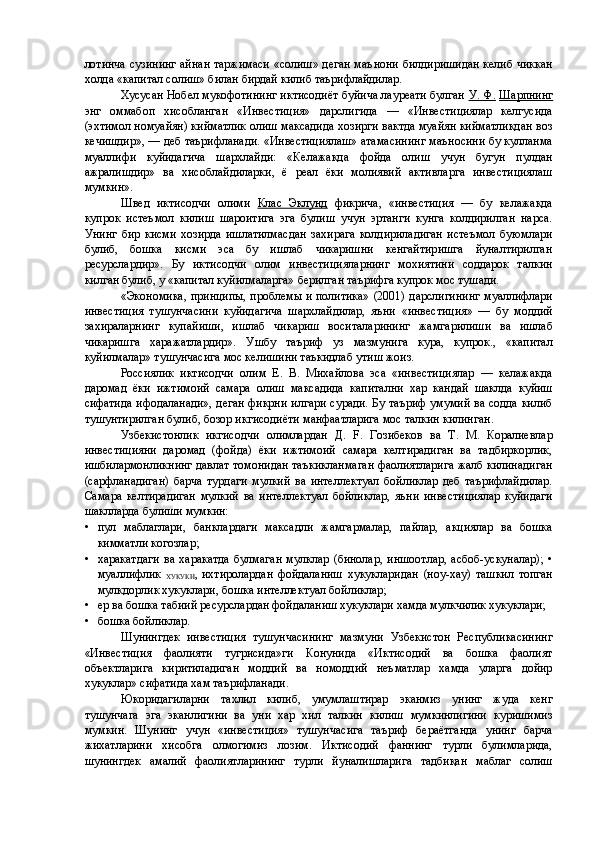 лотинча сузининг айнан таржимаси «солиш» деган маънони билдиришидан келиб чиккан
холда «капитал солиш» билан бирдай килиб таърифлайдилар. 
Xycycaн Нобел мукофотининг иктисодиёт буйича лауреати булган  У. Ф.   Шарпнинг
энг   оммабоп   хисобланган   «Инвестиция»   дарслигида   —   «Инвестициялар   келгусида
(эхтимол номуайян) кийматлик олиш максадида хозирги вактда муайян кийматликдан воз
кечишдир», — деб таърифланади. «Инвестициялаш» атамасининг маъносини бу кулланма
муаллифи   куйидагича   шархлайди:   «Келажакда   фойда   олиш   учун   бугун   пулдан
ажралишдир»   ва   хисоблайдиларки,   ё   реал   ёки   молиявий   активларга   инвестициялаш
мумкин». 
Швед   иктисодчи   олими   Клас   Эклунд   фикрича,   «инвестиция   —   бу   келажакда
купрок   истеъмол   килиш   шароитига   эга   булиш   учун   эртанги   кунга   колдирилган   нарса.
Унинг   бир   кисми   хозирда   ишлатилмасдан   захирага   колдириладиган   истеъмол   буюмлари
булиб,   бошка   кисми   эса   бу   ишлаб   чикаришни   кенгайтиришга   йуналтирилган
ресурслардир».   Бу   иктисодчи   олим   инвестицияларнинг   мохиятини   соддарок   талкин
килган булиб, у «капитал куйилмаларга» берилган таърифга купрок мос тушади. 
«Экономика, принципы, проблемы и политика» (2001) дарслигининг муаллифлари
инвестиция   тушунчасини   куйидагича   шархлайдилар,   яъни   «инвестиция»   —   бу   моддий
захираларнинг   купайиши,   ишлаб   чикариш   воситаларининг   жамгарилиши   ва   ишлаб
чикаришга   харажатлардир».   Ушбу   таъриф   уз   мазмунига   кура,   купрок.,   «капитал
куйилмалар» тушунчасига мос келишини таъкидлаб утиш жоиз. 
Россиялик   иктисодчи   олим   Е.   В.   Михайлова   эса   «инвестициялар   —   келажакда
даромад   ёки   ижтимоий   самара   олиш   максадида   капитални   хар   кандай   шаклда   куйиш
сифатида ифодаланади», деган фикрни илгари суради. Бу таъриф умумий ва содда килиб
тушунтирилган булиб, бозор икгисодиёти манфаатларига мос талкин килинган. 
Узбекистонлик   икгисодчи   олимлардан   Д.   F.   Гозибеков   ва   Т.   М.   Коралиевлар
инвестицияни   даромад   (фойда)   ёки   ижтимоий   самара   келтирадиган   ва   тадбиркорлик,
ишбилармонликнинг давлат томонидан таъкикланмаган фаолиятларига жалб килинадиган
(сарфланадиган)   барча   турдаги   мулкий   ва   интеллектуал   бойликлар   деб   таърифлайдилар.
Самара   келтирадиган   мулкий   ва   интеллектуал   бойликлар,   яъни   инвестициялар   куйидаги
шаклларда булиши мумкин: 
• пул   маблаглари,   банклардаги   максадли   жамгармалар,   пайлар,   акциялар   ва   бошка
кимматли когозлар; 
• харакатдаги   ва   харакатда   булмаган   мулклар   (бинолар,   иншоотлар,   асбоб-ускуналар);   •
муаллифлик  
ХУКУКИ ,   ихтиролардан   фойдаланиш   хукукларидан   (ноу-хау)   ташкил   топган
мулкдорлик хукуклари, бошка интеллектуал бойликлар; 
• ер ва бошка табиий ресурслардан фойдаланиш хукуклари хамда мулкчилик хукуклари; 
• бошка бойликлар. 
Шунингдек   инвестиция   тушунчасининг   мазмуни   Узбекистон   Республикасининг
«Инвестиция   фаолияти   тугрисида»ги   Конунида   «Иктисодий   ва   бошка   фаолият
объектларига   киритиладиган   моддий   ва   номоддий   неъматлар   хамда   уларга   дойир
хукуклар» сифатида хам таърифланади. 
Юкоридагиларни   тахлил   килиб,   умумлаштирар   эканмиз   унинг   жуда   кенг
тушунчага   эга   эканлигини   ва   уни   хар   хил   талкин   килиш   мумкинлигини   куришимиз
мумкин.   Шунинг   учун   «инвестиция»   тушунчасига   таъриф   бераётганда   унинг   барча
жихатларини   хисобга   олмогимиз   лозим.   Иктисодий   фаннинг   турли   булимларида,
шунингдек   амалий   фаолиятларининг   турли   йуналишларига   тадбиқан   маблаг   солиш