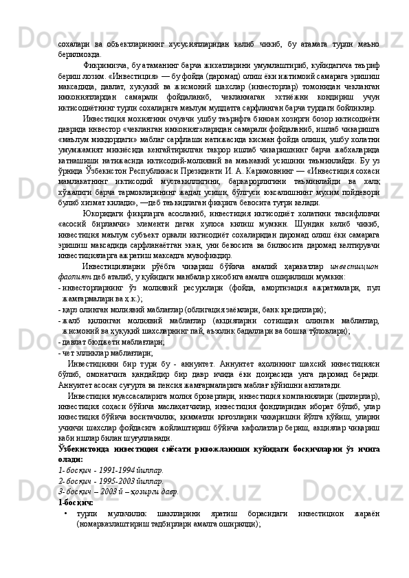 сохалари   ва   объектларининг   хусусиятларидан   келиб   чикиб,   бу   атамага   турли   маъно
берилмокда. 
Фикримизча, бу атаманинг барча жихатларини умумлаштириб, куйидагича таъриф
бериш лозим. «Инвестиция» — бу фойда (даромад) олиш ёки ижтимоий самарага эришиш
максадида,   давлат,   хукукий   ва   жисмоний   шахслар   (инвесторлар)   томонидан   чекланган
имкониятлардан   самарали   фойдаланиб,   чекланмаган   эхтиёжни   кондириш   учун
иктисодиётнинг турли сохаларига маълум муддатга сарфланган барча турдаги бойликлар. 
Инвестиция  мохиятини  очувчи ушбу  таърифга  биноан  хозирги  бозор  иктисодиёти
даврида инвестор «чекланган имконият»ларидан самарали фойдаланиб, ишлаб чикаришга
«маълум микдордаги» маблаг сарфлаши натижасида кисман фойда олиши, ушбу холатни
умумжамият   микиёсида   кенгайтирилган   такрор   ишлаб   чикаришнинг   барча   жабхаларида
катнашиши   натижасида   иктисодий-молиявий   ва   маънавий   усишини   таъминлайди.   Бу   уз
ўрнида Ўзбекистон Республикаси Президенти И. А. Каримовнинг — «Инвестиция сохаси
мамлакатнинг   иктисодий   мустакиллигини,   баркарорлигини   таъминлайди   ва   халқ
хўжалиги   барча   тармокларининг   жадал   усиши,   бўлгуси   юксалишнинг   мухим   пойдевори
булиб хизмат килади», —деб таъкидлаган фикрига бевосита туғри келади. 
Юкоридаги   фикрларга   асосланиб,   инвестиция   икгисодиёт   холатини   тавсифловчи
«асосий   бирламчи»   элементи   деган   хулоса   килиш   мумкин.   Шундан   келиб   чикиб,
инвестиция   маълум   субъект   оркали   икгисодиёт   сохаларидан   даромад   олиш   ёки   самарага
эришиш   максадида   сарфланаётган   экан,   уни   бевосита   ва   билвосита   даромад   келтирувчи
инвестицияларга ажратиш максадга мувофикдир. 
Инвестицияларни   рўёбга   чиқариш   бўйича   амалий   ҳаракатлар   инвестицион
фаолият   деб аталиб, у қуйидаги манбалар ҳисобига амалга оширилиши мумкин: 
- инвесторларнинг   ўз   молиявий   ресурслари   (фойда,   амортизация   ажратмалари,   пул
жамғармалари ва ҳ.к.); 
- қарз олинган молиявий маблағлар (облигация заёмлари, банк кредитлари); 
- жалб   қилинган   молиявий   маблағлар   (акцияларни   сотишдан   олинган   маблағлар,
жисмоний ва ҳуқуқий шахсларнинг пай, аъзолик бадаллари ва бошқа тўловлари); 
- давлат бюджети маблағлари; 
- чет элликлар маблағлари; 
Инвестицияни   бир   тури   бу   -   аннуитет.   Аннуитет   аҳолининг   шахсий   инвестицияси
бўлиб,   омонатчига   қандайдир   бир   давр   ичида   ёки   доирасида   унга   даромад   беради.
Аннуитет асосан суғурта ва пенсия жамғармаларига маблағ қўйишни англатади. 
Инвестиция муассасаларига молия брокерлари, инвестиция компаниялари (диллерлар),
инвестиция   соҳаси   бўйича   маслаҳатчилар,   инвестиция   фондларидан   иборат   бўлиб,   улар
инвестиция   бўйича   воситачилик,   қимматли   қоғозларни   чиқаришни   йўлга   қўйиш,   уларни
учинчи   шахслар   фойдасига   жойлаштириш   бўйича   кафолатлар   бериш,   акциялар   чиқариш
каби ишлар билан шуғулланади. 
Ўзбекистонда   инвестиция   сиёсати   ривожланиши   қуйидаги   босқичларни   ўз   ичига
олади: 
1- босқич - 1991-1994 йиллар. 
2- босқич - 1995-2003 йиллар. 
3- босқич – 2003 й – ҳозирги давр. 
1-босқич: 
• турли   мулкчилик   шаклларини   яратиш   борасидаги   инвестицион   жараён
(номарказлаштириш тадбирлари амалга оширилди);  