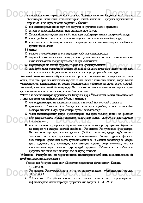 • хусусий   молиялаштириш   манбаларига   эга   бўлмаган   ижтимоий   аҳамият   касб   этувчи
объектларни   бюджетдан   молиялаштириш   сақлаб   қолинди;   •   хусусий   мулкчиликни
жорий этиш тадбирлари олиб борилди;  2-босқич: 
 инвестиция фаолиятини тартибга солувчи қонунчилик базаси яратилди; 
 танлов асосида лойиҳаларни молиялаштиришга ўтилди; 
 Хорижий инвестицияларни жалб этиш чора-тадбирлари амалга оширила бошлади; 
 иқтисодиётнинг реал секторига инвестициялар киритилиши кучайтирилди; 
 инвестицион   лойиҳаларни   амалга   оширишда   турли   молиялаштириш   манбалари
қўлланила бошлади.  
3-босқич: 
 валюта муносабатлари ва операциялари либераллаштирилмоқда; 
 хорижий   инвесторларнинг   хуқуқларини   ҳимоя   қилиш   ва   улар   манфаатларини
ҳимоялаш бўйича муҳим хужжатлар қабул қилинмоқда; 
 корхоналарнинг техник қуроллантирилиши кучайтирилмоқда; 
 экспортга мўлжалланган ва импорт ўрнини босувчи маҳсулотлар ишлаб чиқаришга
иҳтисослашган лойиҳаларни молиялаштиришга устуворлик берилмоқда. 
Хорижий инвестициялар  – бу чет эл инвестортлари томонидан юқори даражада даромад
олиш,   самарага   эришиш   мақсадида   мутлақ   бошқа   давлат   иқтисодиётининг,   қонун   билан
тақиқланмаган   тадбиркорлик   ва   бошқа   фаолиятларига   сафарбар   этадиган   барча   мулкий,
молиявий, интеллектуал бойликларидир. Чет эл инвестициялари ички инвестицияларидан
фарқли ҳолда ташқи молиялаштириш манбаига киради. 
“Чет эл инвестициялари тўғрисида”ги Қонунга кўра Ўзбекистон Республикасида чет
эллик инвесторлар қуйидагилар бўлиши мумкин: 
 чет эл давлатлари, чет эл давлатларининг маъмурий ёки ҳудудий органлари; 
 давлатлараро   битимлар   ёки   бошқа   шартномаларга   мувофиқ   ташкил   топган   ёки
халқаро оммавий ҳуқуқ субъектлари бўлган ташкилотлар; 
 четэл   давлатларининг   қонун   ҳужжатларига   мувофиқ   ташкил   топган   ва   фаолият
кўрсатиб   келаётган   юридик   шахслар,   бошқа   ҳар   қандай   ширкатлар,   ташкилотлар
ёки уюшмалар; 
 чет   эл   давлати   фуқаролари   бўлмиш   жисмоний   шахслар,   фуқаролиги   бўлмаган
шахслар ва чет элларда доимий яшайдиган Ўзбекистон Республикаси фуқаролари.
Чэт   эл   инвестортлари,   асосан,   даромад   (фойда)   олиш   мақсадида   тадбиркорлик
фаолияти   ва   қонун   хужжатларида   тақиқланмаган   бошқа   турдаги   фаолият
объектларига   қўшадиган   барча   турдаги   моддий   ва   номоддий   бойликлар   ва   уларга
доир   ҳуқуқлар,   шу   жумладан,   интеллектуал   мулкка   доир   ҳуқуқлар,   чет   эл
инвестицияларидан   олинган   ҳар   қандай   даромад   Ўзбекистон   Республикаси
ҳудудида чет эл инвестициялари деб эътироф этилади. 
Ўзбекистон Республикасида хорижий инвестицияларни жалб этиш соҳасидаги асосий
меъёрий-ҳуқуқий ҳужжатлар:  
  Ўзбекистон Республикасининг «Инвестиция фаолияти тўғрисида»ги Қонуни, 
4.12.1998 й. 
 Ўзбекистон   Республикасининг   «Чет   эл   инвестициялари   тўғрисида»ги   Қонуни,
30.04.1998 й. 
 Ўзбекистон   Республикасининг   «Чет   эллик   инвесторлар   ҳуқуқларининг
кафолатлари ва ҳимоя чоралари тўғрисида»ги Қонуни, 30.04.1998 й.  