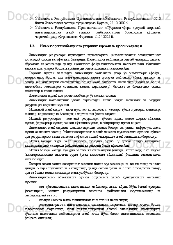  Ўзбекистон   Республикаси   Президентининг   «Ўзбекистон   Республикасининг   2010
йилги Инвестиция дастури тўғрисида»ги Қарори, 28.10.2009 й. 
 Ўзбекистон   Республикаси   Президентининг   «Тўғридан-тўғри   хусусий   хорижий
инвестицияларни   жалб   этишни   рағбатлантириш   борасидаги   қўшимча
чоратадбирлар тўғрисида»ги Фармони, 11.04.2005 й. 
 
1.2.   Инвестиция манбалари ва уларнинг корхонага қўйиш соҳалари 
 
Инвестиция   ресурслари   иқтисодиёт   тармоқларини   ривожланишини   бошқаришнинг
иқтисодий  омили вазифасини  бажаради.  Инвестиция  маблағлари ишлаб  чиқариш,  хизмат
кўрсатиш   жараёнларида   ҳамда   аҳолининг   фойдаланилмаётган   маблағларини   тўпланиш
натижасида, уларни бошқа жараёнларда ишлатилишини таъминлайди. 
Корхона   нуқтаи   назаридан   инвестиция   манбалари   улар   ўз   маблағлари   (фойда,
амортизация,   бошқа   пул   жамғармалари);   қарзга   олинган   маблағлар   (банк   кредити   ва
бошқа   ташкилотларни   омонатлари);   бошқа   жалб   қилинган   маблағлар   (акция   ва   бошқа
қимматбаҳо   қоғозларни   сотишдан   келган   даромадлар);   бюджет   ва   бюджетдан   ташқи
маблағлар ташкил қилади. 
Инвестиция таркибида унинг манбалари ўз аксини топади. 
Инвестиция   манбаларини   унинг   таркибидан   келиб   чиқиб   молиявий   ва   моддий
ресурсларга ажратиш мумкин. 
Молиявий   манбаларга   -   нақд   пул;   чет   эл   валютаси;   халқаро   тўлов   пуллари;   акциялар;
заёмлар; корхоналар маблағлари; амортизация фонди киради. 
Моддий   ресурсларга   -   хом-ашё   ресурслари;   кўчмас   мулк;   жамоа-ширкат-хўжалик
мулки; фермерлар мулки; деҳқон хўжалик мулки; тадбиркорлар мулки киради. 
Инвестиция   манбаларини   шакллантиришда   молия   бозори   ва   унинг   инфратузилмаси
муҳим аҳамиятга эгадир. Молия бозорининг асосий мақсади муамоладаги ортиқча бўлган
пул ресурсларини актив капитал сифатида ишлаб чиқаришга жалб қилишдан иборатдир. 
Молия   бозори   жуда   кенг   маъноли   тушунча   бўлиб,   у   доимо   пайдо   бўладиган
жамғармалардан самарали фойдаланиш жараёнини ўзида ифодалайди. 
Молия   бозори   ҳаётда   вужудга   келган   жамғармаларни   (оилада,   корхонада)   бир   турдан
(жамғармаланиши)   иккинчи   турга   (реал   капиталга   айланиши)   ўтишини   таъминловчи
механизмдир. 
Ҳозирги замон молия бозорининг асосини молия муассасалари ва воситачилар ташкил
қилади.   Улар   сотувчилар   ва   харидорлар,   ҳамда   сотиладиган   ва   сотиб   олинадиган   товар,
пул ва бошқа молия активлари мавжуд бўлган бозордир. 
Инвестицияларни   объектларга   қўйиш   соҳаларига   қараб   қуйидагиларга   ажратиш
мумкин: 
- кам   қўлланиладиган   инвестицион   маблағлар,   яъни,   қўриқ   (бўш   ётган)   ерларни
ўзлаштириш,   меҳнат   ресурсларидан   вақтинча   фойдаланиш   (мутахассислар   ва
раҳбарлардан) ва ҳ.к.; 
- маълум ҳажмда талаб қилинадиган инвестиция маблағлари; 
- режалаштирилган   инвестициядан   олинадиган   даромадга   таъсир   этувчи   бошқа
инвестицион   шароитлар,   яъни   режалаштирилган   асосий   инвестиция   маблағларига
қўшимча   инвестиция   маблағларини   жалб   этиш   йўли   билан   инвестициядан   келадиган
фойдани ошириш;  