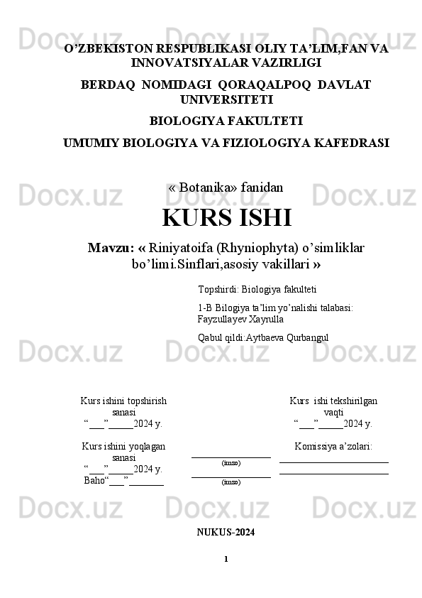 O’ZBEKISTON RESPUBLIKASI OLIY TA’LIM,FAN VA
INNOVATSIYALAR VAZIRLIGI
BERDAQ  NOMIDAGI  QORAQALPOQ  DAVLAT
UNIVERSITETI
BIOLOGIYA FAKULTETI
UMUMIY BIOLOGIYA VA FIZIOLOGIYA KAFEDRASI
« Botanika» fanidan
KURS ISHI
Mavzu: «   Riniyatoifa (Rhyniophyta) o’simliklar
bo’limi.Sinflari,asosiy vakillari   »
Kurs ishini topshirish 
sanasi
“___”_____2024 y.
________________
(imzo)
________________
(imzo) Kurs  ishi tekshirilgan
vaqti
“___”_____2024 y.
Kurs ishini yoqlagan
sanasi
“___”_____2024 y.
Baho“___”_______  Komissiya a’zolari:
______________________
______________________
NUKUS-2024
1Topshirdi: Biologiya fakulteti
1-B Bilogiya ta’lim yo’nalishi talabasi: 
Fayzullayev Xayrulla
Qabul qildi:Aytbaeva Qurbangul 