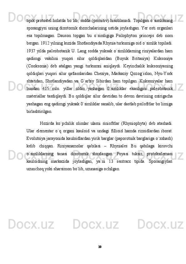 tipik protostel  holatda bo`lib, sodda (primitiv) hisoblanadi. Topilgan o`simlikning
sporangiysi uning dixotomik shoxchalarining ustida joylashgan. Yer osti organlari
esa   topilmagan.   Dauson   topgan   bu   o`simligiga   Psilophyton   princeps   deb   nom
bergan. 1912 yilning kuzida Shotlandiyada Rhynia turkumiga oid o`simlik topiladi.
1937   yilda   paleobotanik   U.   Lang   sodda   yuksak   o`simliklarning   riniyalardan   ham
qadimgi   vakilini   yuqori   silur   qoldiqlaridan   (Buyuk   Britaniya)   Kuksoniya
(Cooksonia)   deb   atalgan   yangi   turkumni   aniqlaydi.   Keyinchalik   kuksoniyaning
qoldiqlari   yuqori   silur   qatlamlaridan   Chexiya,   Markaziy   Qozog`islon,   Nyu-York
shtatidan,   Shotlandiyadan   va   G`arbiy   Sibirdan   ham   topilgan.   Kuksoniyalar   ham
bundan   415   mln.   yillar   oldin   yashagan   0`simliklar   ekanligini   paleobotanik
materiallar  tasdiqlaydi. Bu qoldiqlar  silur davridan to devon davrining oxirigacha
yashagan eng qadimgi yuksak 0`simliklar sanalib, ular dastlab psilofitlar bo`limiga
birlashtirilgan. 
Hozirda   ko`pchilik   olimlar   ularni   riniofitlar   (Rhyniophyta)   deb   atashadi.
Ular   elementar   o`q   organi   kauloid   va   undagi   fillioid   hamda   rizoidlardan   iborat.
Evolutsiya jarayonida kauloidlardan yirik barglar (paporotnik barglariga o`xshash)
kelib   chiqqan.   Riniyanamolar   qabilasi   –   Rhyniales   Bu   qabilaga   kiruvchi
o`simliklarning   tanasi   dixotomik   shoxlangan.   Poyasi   tuksiz,   protoksilemasi
kauloidning   markazida   joylashgan,   ya`ni   13   sentrarx   tipida.   Sporangiylari
uzunchoq yoki sharsimon bo`lib, uzunasiga ochilgan. 
10 
