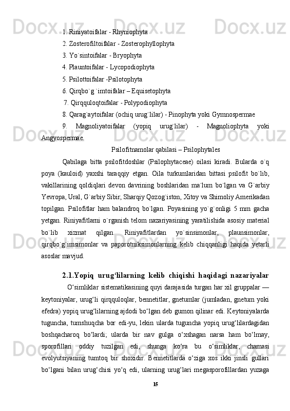 1. Riniyatoifalar - Rhyniophyta 
2. Zosterofiltoifalar - Zosterophyllophyta 
3. Yo`sintoifalar - Bryophyta 
4. Plauntoifalar - Lycopodiophyta 
5. Psilottoifalar -Psilotophyta 
6. Qirqbo`g `imtoifalar – Equisetophyta
 7. Qirqquloqtoifalar - Polypodiophyta 
8. Qarag`aytoifalar (ochiq urug`lilar) - Pinophyta yoki Gymnospermae 
9.   Magnoliyatoifalar   (yopiq   urug`lilar)   -   Magnoliophyta   yoki
Angyospermae.
Psilofitnamolar qabilasi – Psilophytales
Qabilaga   bitta   psilofitdoshlar   (Psilophytaceae)   oilasi   kiradi.   Bularda   o`q
poya   (kauloid)   yaxshi   taraqqiy   etgan.   Oila   turkumlaridan   bittasi   psilofit   bo`lib,
vakillarining   qoldiqlari   devon   davrining   boshlaridan   ma`lum   bo`lgan   va   G`arbiy
Yevropa, Ural, G`arbiy Sibir, Sharqiy Qozog`iston, Xitoy va Shimoliy Amerikadan
topilgan.   Psilofitlar   ham   balandroq   bo`lgan.   Poyasining   yo`g`onligi   5   mm   gacha
yetgan.  Riniyafitlarni  o`rganish  telom  nazariyasining   yaratilishida   asosiy   material
bo`lib   xizmat   qilgan.   Riniyafitlardan   yo`sinsimonlar,   plaunsimonlar,
qirqbo`g`imsimonlar   va   paporotniksimonlarning   kelib   chiqqanligi   haqida   yetarli
asoslar mavjud.
2.1.Yopiq   urug‘lilarning   kelib   chiqishi   haqidagi   nazariyalar
                       O‘simliklar sistematikasining quyi darajasida turgan har xil gruppalar —
keytoniyalar,   urug‘li   qirqquloqlar,   bennetitlar,   gnetumlar   (jumladan,   gnetum   yoki
efedra) yopiq urug‘lilarning ajdodi bo‘lgan deb gumon qilinar edi. Keytoniyalarda
tuguncha,   tumshuqcha   bor   edi-yu,   lekin   ularda   tuguncha   yopiq   urug‘lilardagidan
boshqacharoq   bo‘lardi;   ularda   bir   nav   gulga   o‘xshagan   narsa   ham   bo‘lmay,
sporofillari   oddiy   tuzilgan   edi,   shunga   ko‘ra   bu   o‘simliklar,   chamasi
evolyutsiyaning   tumtoq   bir   shoxidir.   Bennetitlarda   o‘ziga   xos   ikki   jinsli   gullari
bo‘lgani   bilan   urug‘chisi   yo‘q   edi,   ularning   urug‘lari   megasporofillardan   yuzaga
15 