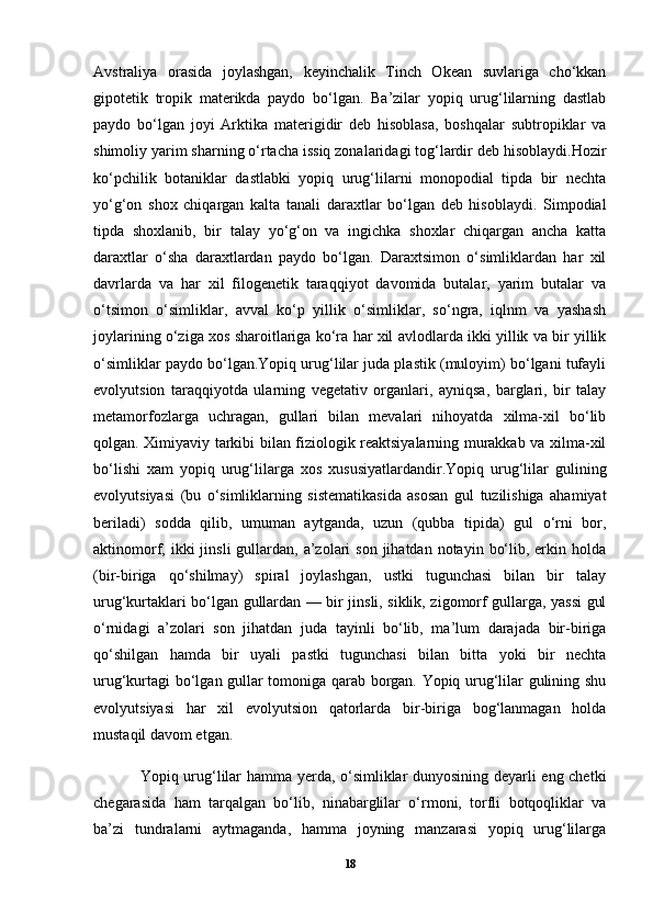 Avstraliya   orasida   joylashgan,   keyinchalik   Tinch   Okean   suvlariga   cho‘kkan
gipotetik   tropik   materikda   paydo   bo‘lgan.   Ba’zilar   yopiq   urug‘lilarning   dastlab
paydo   bo‘lgan   joyi   Arktika   materigidir   deb   hisoblasa,   boshqalar   subtropiklar   va
shimoliy yarim sharning o‘rtacha issiq zonalaridagi tog‘lardir deb hisoblaydi.Hozir
ko‘pchilik   botaniklar   dastlabki   yopiq   urug‘lilarni   monopodial   tipda   bir   nechta
yo‘g‘on   shox   chiqargan   kalta   tanali   daraxtlar   bo‘lgan   deb   hisoblaydi.   Simpodial
tipda   shoxlanib,   bir   talay   yo‘g‘on   va   ingichka   shoxlar   chiqargan   ancha   katta
daraxtlar   o‘sha   daraxtlardan   paydo   bo‘lgan.   Daraxtsimon   o‘simliklardan   har   xil
davrlarda   va   har   xil   filogenetik   taraqqiyot   davomida   butalar,   yarim   butalar   va
o‘tsimon   o‘simliklar,   avval   ko‘p   yillik   o‘simliklar,   so‘ngra,   iqlnm   va   yashash
joylarining o‘ziga xos sharoitlariga ko‘ra har xil avlodlarda ikki yillik va bir yillik
o‘simliklar paydo bo‘lgan.Yopiq urug‘lilar juda plastik (muloyim) bo‘lgani tufayli
evolyutsion   taraqqiyotda   ularning   vegetativ   organlari,   ayniqsa,   barglari,   bir   talay
metamorfozlarga   uchragan,   gullari   bilan   mevalari   nihoyatda   xilma-xil   bo‘lib
qolgan. Ximiyaviy tarkibi bilan fiziologik reaktsiyalarning murakkab va xilma-xil
bo‘lishi   xam   yopiq   urug‘lilarga   xos   xususiyatlardandir.Yopiq   urug‘lilar   gulining
evolyutsiyasi   (bu   o‘simliklarning   sistematikasida   asosan   gul   tuzilishiga   ahamiyat
beriladi)   sodda   qilib,   umuman   aytganda,   uzun   (qubba   tipida)   gul   o‘rni   bor,
aktinomorf, ikki   jinsli  gullardan,  a’zolari   son  jihatdan  notayin  bo‘lib,  erkin  holda
(bir-biriga   qo‘shilmay)   spiral   joylashgan,   ustki   tugunchasi   bilan   bir   talay
urug‘kurtaklari bo‘lgan gullardan — bir jinsli, siklik, zigomorf gullarga, yassi  gul
o‘rnidagi   a’zolari   son   jihatdan   juda   tayinli   bo‘lib,   ma’lum   darajada   bir-biriga
qo‘shilgan   hamda   bir   uyali   pastki   tugunchasi   bilan   bitta   yoki   bir   nechta
urug‘kurtagi bo‘lgan gullar tomoniga qarab borgan. Yopiq urug‘lilar gulining shu
evolyutsiyasi   har   xil   evolyutsion   qatorlarda   bir-biriga   bog‘lanmagan   holda
mustaqil davom etgan.
Yopiq urug‘lilar hamma yerda, o‘simliklar dunyosining deyarli eng chetki
chegarasida   ham   tarqalgan   bo‘lib,   ninabarglilar   o‘rmoni,   torfli   botqoqliklar   va
ba’zi   tundralarni   aytmaganda,   hamma   joyning   manzarasi   yopiq   urug‘lilarga
18 