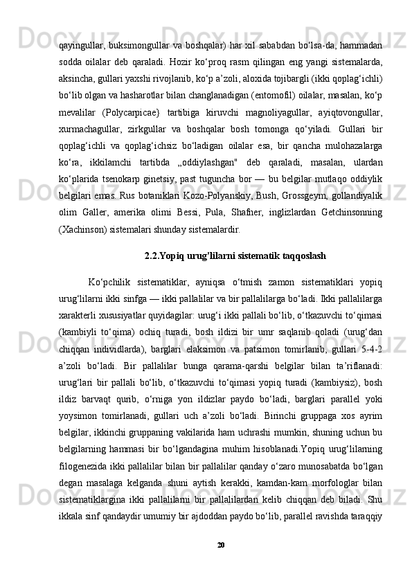 qayingullar, buksimongullar  va boshqalar)  har  xil  sababdan  bo‘lsa-da, hammadan
sodda   oilalar   deb   qaraladi.   Hozir   ko‘proq   rasm   qilingan   eng   yangi   sistemalarda,
aksincha, gullari yaxshi rivojlanib, ko‘p a’zoli, aloxida tojibargli (ikki qoplag‘ichli)
bo‘lib olgan va hasharotlar bilan changlanadigan (entomofil) oilalar, masalan, ko‘p
mevalilar   (Polycarpicae}   tartibiga   kiruvchi   magnoliyagullar,   ayiqtovongullar,
xurmachagullar,   zirkgullar   va   boshqalar   bosh   tomonga   qo‘yiladi.   Gullari   bir
qoplag‘ichli   va   qoplag‘ichsiz   bo‘ladigan   oilalar   esa,   bir   qancha   mulohazalarga
ko‘ra,   ikkilamchi   tartibda   „oddiylashgan"   deb   qaraladi,   masalan,   ulardan
ko‘plarida   tsenokarp   ginetsiy,   past   tuguncha   bor   —   bu   belgilar   mutlaqo   oddiylik
belgilari emas. Rus botaniklari Kozo-Polyanskiy, Bush, Grossgeym, gollandiyalik
olim   Galler,   amerika   olimi   Bessi,   Pula,   Shafner,   inglizlardan   Getchinsonning
(Xachinson) sistemalari shunday sistemalardir.
2.2.Yopiq urug’lilarni sistematik taqqoslash
Ko‘pchilik   sistematiklar,   ayniqsa   o‘tmish   zamon   sistematiklari   yopiq
urug‘lilarni ikki sinfga — ikki pallalilar va bir pallalilarga bo‘ladi. Ikki pallalilarga
xarakterli xususiyatlar quyidagilar: urug‘i ikki pallali bo‘lib, o‘tkazuvchi to‘qimasi
(kambiyli   to‘qima)   ochiq   turadi,   bosh   ildizi   bir   umr   saqlanib   qoladi   (urug‘dan
chiqqan   individlarda),   barglari   elaksimon   va   patsimon   tomirlanib,   gullari   5-4-2
a’zoli   bo‘ladi.   Bir   pallalilar   bunga   qarama-qarshi   belgilar   bilan   ta’riflanadi:
urug‘lari   bir   pallali   bo‘lib,   o‘tkazuvchi   to‘qimasi   yopiq   turadi   (kambiysiz),   bosh
ildiz   barvaqt   qurib,   o‘rniga   yon   ildizlar   paydo   bo‘ladi,   barglari   parallel   yoki
yoysimon   tomirlanadi,   gullari   uch   a’zoli   bo‘ladi.   Birinchi   gruppaga   xos   ayrim
belgilar, ikkinchi gruppaning vakilarida ham uchrashi mumkin, shuning uchun bu
belgilarning   hammasi   bir   bo‘lgandagina   muhim   hisoblanadi.Yopiq   urug‘lilarning
filogenezida ikki pallalilar bilan bir pallalilar qanday o‘zaro munosabatda bo‘lgan
degan   masalaga   kelganda   shuni   aytish   kerakki,   kamdan-kam   morfologlar   bilan
sistematiklargina   ikki   pallalilarni   bir   pallalilardan   kelib   chiqqan   deb   biladi.   Shu
ikkala sinf qandaydir umumiy bir ajdoddan paydo bo‘lib, parallel ravishda taraqqiy
20 
