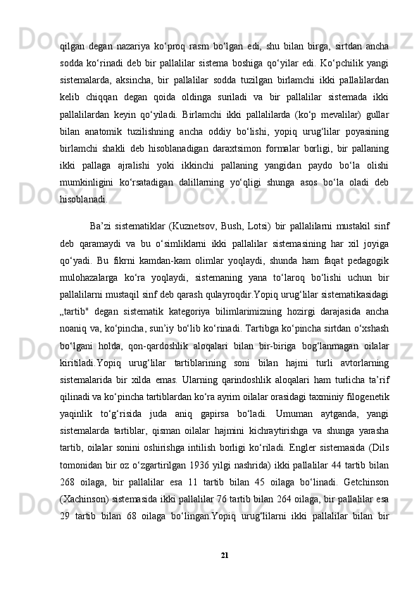 qilgan   degan   nazariya   ko‘proq   rasm   bo‘lgan   edi,   shu   bilan   birga,   sirtdan   ancha
sodda   ko‘rinadi   deb   bir   pallalilar   sistema   boshiga   qo‘yilar   edi.   Ko‘pchilik   yangi
sistemalarda,   aksincha,   bir   pallalilar   sodda   tuzilgan   birlamchi   ikki   pallalilardan
kelib   chiqqan   degan   qoida   oldinga   suriladi   va   bir   pallalilar   sistemada   ikki
pallalilardan   keyin   qo‘yiladi.   Birlamchi   ikki   pallalilarda   (ko‘p   mevalilar)   gullar
bilan   anatomik   tuzilishning   ancha   oddiy   bo‘lishi,   yopiq   urug‘lilar   poyasining
birlamchi   shakli   deb   hisoblanadigan   daraxtsimon   formalar   borligi,   bir   pallaning
ikki   pallaga   ajralishi   yoki   ikkinchi   pallaning   yangidan   paydo   bo‘la   olishi
mumkinligini   ko‘rsatadigan   dalillarning   yo‘qligi   shunga   asos   bo‘la   oladi   deb
hisoblanadi.
Ba’zi   sistematiklar   (Kuznetsov,   Bush,   Lotsi)   bir   pallalilarni   mustakil   sinf
deb   qaramaydi   va   bu   o‘simliklarni   ikki   pallalilar   sistemasining   har   xil   joyiga
qo‘yadi.   Bu   fikrni   kamdan-kam   olimlar   yoqlaydi,   shunda   ham   faqat   pedagogik
mulohazalarga   ko‘ra   yoqlaydi,   sistemaning   yana   to‘laroq   bo‘lishi   uchun   bir
pallalilarni mustaqil sinf deb qarash qulayroqdir.Yopiq urug‘lilar sistematikasidagi
„tartib"   degan   sistematik   kategoriya   bilimlarimizning   hozirgi   darajasida   ancha
noaniq va, ko‘pincha, sun’iy bo‘lib ko‘rinadi. Tartibga ko‘pincha sirtdan o‘xshash
bo‘lgani   holda,   qon-qardoshlik   aloqalari   bilan   bir-biriga   bog‘lanmagan   oilalar
kiritiladi.Yopiq   urug‘lilar   tartiblarining   soni   bilan   hajmi   turli   avtorlarning
sistemalarida   bir   xilda   emas.   Ularning   qarindoshlik   aloqalari   ham   turlicha   ta’rif
qilinadi va ko‘pincha tartiblardan ko‘ra ayrim oilalar orasidagi taxminiy filogenetik
yaqinlik   to‘g‘risida   juda   aniq   gapirsa   bo‘ladi.   Umuman   aytganda,   yangi
sistemalarda   tartiblar,   qisman   oilalar   hajmini   kichraytirishga   va   shunga   yarasha
tartib,   oilalar   sonini   oshirishga   intilish   borligi   ko‘riladi.   Engler   sistemasida   (Dils
tomonidan bir  oz o‘zgartirilgan 1936 yilgi  nashrida)  ikki  pallalilar  44 tartib bilan
268   oilaga,   bir   pallalilar   esa   11   tartib   bilan   45   oilaga   bo‘linadi.   Getchinson
(Xachinson) sistemasida ikki pallalilar 76 tartib bilan 264 oilaga, bir pallalilar esa
29   tartib   bilan   68   oilaga   bo‘lingan.Yopiq   urug‘lilarni   ikki   pallalilar   bilan   bir
21 