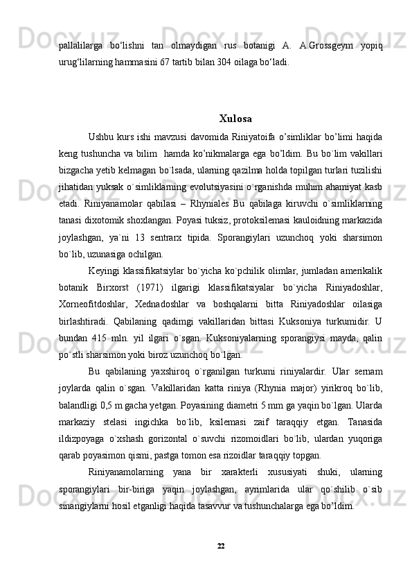 pallalilarga   bo‘lishni   tan   olmaydigan   rus   botanigi   A.   A.Grossgeym   yopiq
urug‘lilarning hammasini 67 tartib bilan 304 oilaga bo‘ladi.
Xul o sa
Ushbu kurs ishi  mavzusi  davomida  Riniyatoifa  o’simliklar  bo’limi  haqida
keng tushuncha   va bilim    hamda  ko’nikmalarga  ega  bo’ldim.   Bu  bo`lim   vakillari
bizgacha yetib kelmagan bo`lsada, ularning qazilma holda topilgan turlari tuzilishi
jihatidan yuksak o`simliklarning evolutsiyasini o`rganishda muhim ahamiyat kasb
etadi.   Riniyanamolar   qabilasi   –   Rhyniales   Bu   qabilaga   kiruvchi   o`simliklarning
tanasi dixotomik shoxlangan.  Poyasi tuksiz, protoksilemasi kauloidning markazida
joylashgan,   ya`ni   13   sentrarx   tipida.   Sporangiylari   uzunchoq   yoki   sharsimon
bo`lib, uzunasiga ochilgan. 
Keyingi klassifikatsiylar  bo`yicha ko`pchilik olimlar, jumladan amerikalik
botanik   Birxorst   (1971)   ilgarigi   klassifikatsiyalar   bo`yicha   Riniyadoshlar,
Xorneofitdoshlar,   Xednadoshlar   va   boshqalarni   bitta   Riniyadoshlar   oilasiga
birlashtiradi.   Qabilaning   qadimgi   vakillaridan   bittasi   Kuksoniya   turkumidir.   U
bundan   415   mln.   yil   ilgari   o`sgan.   Kuksoniyalarning   sporangiysi   mayda,   qalin
po`stli sharsimon yoki biroz uzunchoq bo`lgan. 
Bu   qabilaning   yaxshiroq   o`rganilgan   turkumi   riniyalardir.   Ular   sernam
joylarda   qalin   o`sgan.   Vakillaridan   katta   riniya   (Rhynia   major)   yirikroq   bo`lib,
balandligi 0,5 m gacha yetgan. Poyasining diametri 5 mm ga yaqin bo`lgan. Ularda
markaziy   stelasi   ingichka   bo`lib,   ksilemasi   zaif   taraqqiy   etgan.   Tanasida
ildizpoyaga   o`xshash   gorizontal   o`suvchi   rizomoidlari   bo`lib,   ulardan   yuqoriga
qarab poyasimon qismi, pastga tomon esa rizoidlar taraqqiy topgan. 
Riniyanamolarning   yana   bir   xarakterli   xususiyati   shuki,   ularning
sporangiylari   bir-biriga   yaqin   joylashgan,   ayrimlarida   ular   qo`shilib   o`sib
sinangiylarni hosil etganligi haqida tasavvur va tushunchalarga ega bo’ldim.
22 