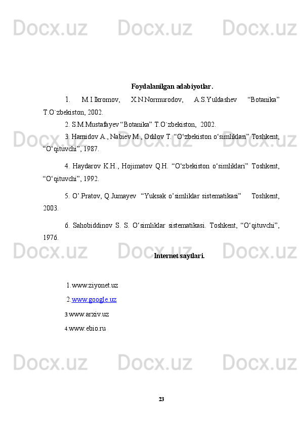 Foydalanilgan adabiyotlar.
1.   M.I.Ikromov,   X.N.Normurodov,   A.S.Yuldashev   “Botanika”
T.O`zbekiston, 2002.
2. S.M.Mustafayev “Botanika” T.O`zbekiston,  2002.
3.  Hamidov A., Nabiev M., Odilov T. “O‘zbekiston o‘simliklari” Toshkent,
“O‘qituvchi”, 1987.
4.   Haydarov   K.H.,   Hojimatov   Q.H.   “O‘zbekiston   o‘simliklari”   Toshkent,
“O‘qituvchi”, 1992.
5. O’.Pratov, Q.Jumayev   “Yuksak o’simliklar sistematikasi”        Toshkent,
2003.
6.   Sahobiddinov   S.   S.   O‘simliklar   sistematikasi.   Toshkent,   “O‘qituvchi”,
1976.
Internet saytlari.
 1. www.ziyonet.uz
 2. www.google.uz
3 . www.arxiv.uz
4. www.ebio.ru
23 