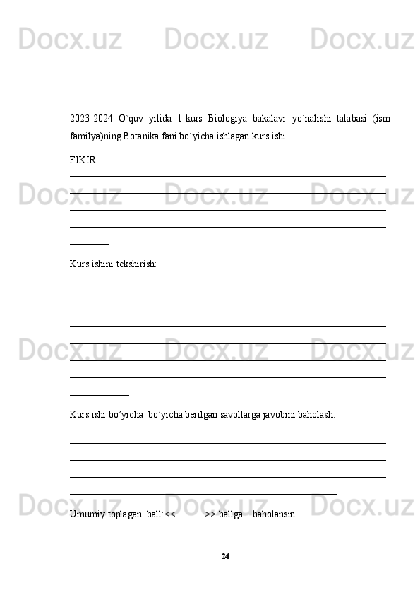 202 3 -202 4   O`quv   yilida   1-kurs   Biologiya   bakalavr   yo`nalishi   talabasi   (ism
familya)ning  Botanika  fani bo`yicha ishlagan kurs ishi.  
FIKIR
________________________________________________________________
________________________________________________________________
________________________________________________________________
________________________________________________________________
________
Kurs ishini tekshirish:
________________________________________________________________
________________________________________________________________
________________________________________________________________
________________________________________________________________
________________________________________________________________
________________________________________________________________
____________
Kurs ishi bo’yicha  bo’yicha berilgan savollarga javobini baholash.
________________________________________________________________
________________________________________________________________
________________________________________________________________
______________________________________________________
Umumiy toplagan  ball:<<______>> ballga    baholansin.
24 