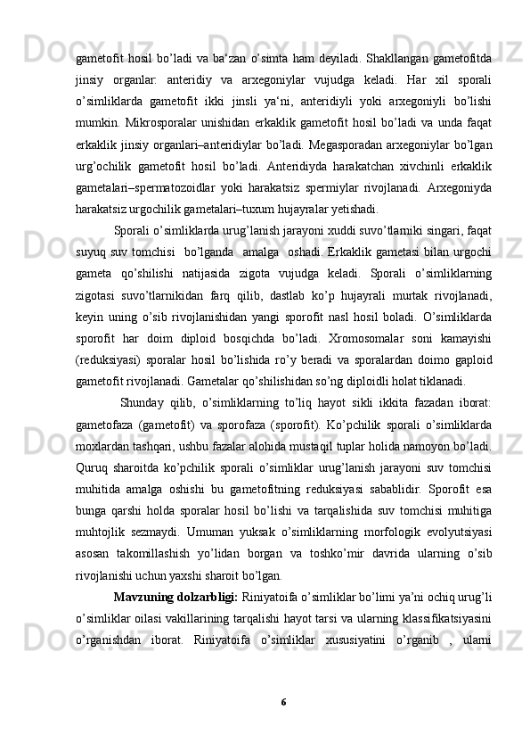 gametofit   hosil   bo’ladi   va   ba‘zan   o’simta   ham   deyiladi.   Shakllangan   gametofitda
jinsiy   organlar:   anteridiy   va   arxegoniylar   vujudga   keladi.   Har   xil   sporali
o’simliklarda   gametofit   ikki   jinsli   ya‘ni,   anteridiyli   yoki   arxegoniyli   bo’lishi
mumkin.   Mikrosporalar   unishidan   erkaklik   gametofit   hosil   bo’ladi   va   unda   faqat
erkaklik jinsiy  organlari–anteridiylar   bo’ladi.  Megasporadan   arxegoniylar   bo’lgan
urg’ochilik   gametofit   hosil   bo’ladi.   Anteridiyda   harakatchan   xivchinli   erkaklik
gametalari–spermatozoidlar   yoki   harakatsiz   spermiylar   rivojlanadi.   Arxegoniyda
harakatsiz urgochilik gametalari–tuxum hujayralar yetishadi.
Sporali o’simliklarda urug’lanish jarayoni xuddi suvo’tlarniki singari, faqat
suyuq   suv   tomchisi     bo’lganda     amalga     oshadi.   Erkaklik   gametasi   bilan   urgochi
gameta   qo’shilishi   natijasida   zigota   vujudga   keladi.   Sporali   o’simliklarning
zigotasi   suvo’tlarnikidan   farq   qilib,   dastlab   ko’p   hujayrali   murtak   rivojlanadi,
keyin   uning   o’sib   rivojlanishidan   yangi   sporofit   nasl   hosil   boladi.   O’simliklarda
sporofit   har   doim   diploid   bosqichda   bo’ladi.   Xromosomalar   soni   kamayishi
(reduksiyasi)   sporalar   hosil   bo’lishida   ro’y   beradi   va   sporalardan   doimo   gaploid
gametofit rivojlanadi. Gametalar qo’shilishidan so’ng diploidli holat tiklanadi.
  Shunday   qilib,   o’simliklarning   to’liq   hayot   sikli   ikkita   fazadan   iborat:
gametofaza   (gametofit)   va   sporofaza   (sporofit).   Ko’pchilik   sporali   o’simliklarda
moxlardan tashqari, ushbu fazalar alohida mustaqil tuplar holida namoyon bo’ladi.
Quruq   sharoitda   ko’pchilik   sporali   o’simliklar   urug’lanish   jarayoni   suv   tomchisi
muhitida   amalga   oshishi   bu   gametofitning   reduksiyasi   sabablidir.   Sporofit   esa
bunga   qarshi   holda   sporalar   hosil   bo’lishi   va   tarqalishida   suv   tomchisi   muhitiga
muhtojlik   sezmaydi.   Umuman   yuksak   o’simliklarning   morfologik   evolyutsiyasi
asosan   takomillashish   yo’lidan   borgan   va   toshko’mir   davrida   ularning   o’sib
rivojlanishi uchun yaxshi sharoit bo’lgan.
Mavzuning   dolzarbligi:  Riniyatoifa o’simliklar bo’limi ya’ni ochiq urug’li
o’simliklar oilasi vakillarining tarqalishi hayot tarsi va ularning klassifikatsiyasini
o’rganishdan   iborat.   Riniyatoifa   o’simliklar   xususiyatini   o’rganib   ,   ularni
6 